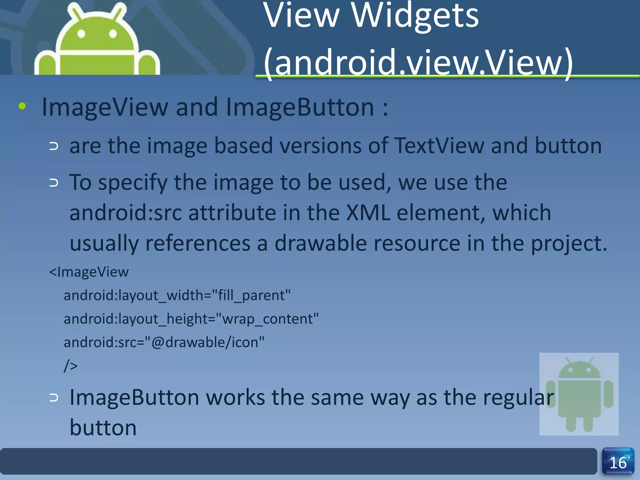 View Widgets (android.view.View) ImageView and ImageButton : are the image based versions of TextView and button To specify the image to be used, we use the android:src attribute in the XML element, which usually references a drawable resource in the project. <ImageView android:layout_width="fill_parent" android:layout_height="wrap_content" android:src="@drawable/icon" /> ImageButton works the same way as the regular button 