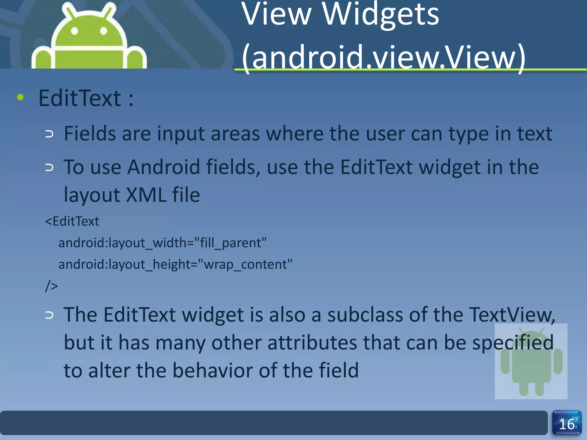 View Widgets (android.view.View) EditText : Fields are input areas where the user can type in text To use Android fields, use the EditText widget in the layout XML file <EditText android:layout_width="fill_parent" android:layout_height="wrap_content" /> The EditText widget is also a subclass of the TextView, but it has many other attributes that can be specified to alter the behavior of the field 