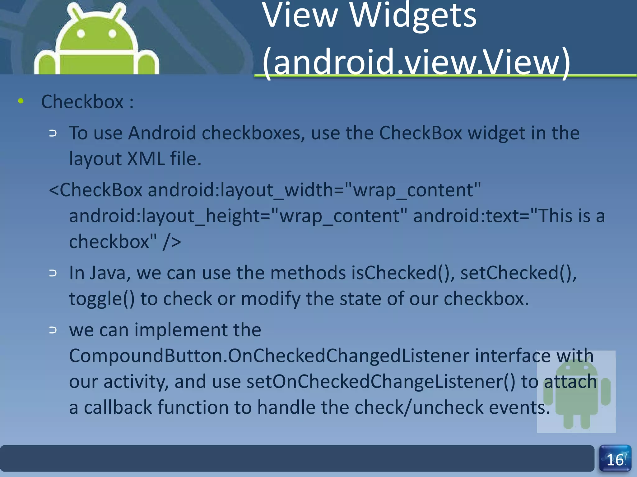View Widgets (android.view.View) Checkbox :  To use Android checkboxes, use the CheckBox widget in the layout XML file. <CheckBox android:layout_width="wrap_content" android:layout_height="wrap_content" android:text="This is a checkbox" />  In Java, we can use the methods isChecked(), setChecked(), toggle() to check or modify the state of our checkbox. we can implement the CompoundButton.OnCheckedChangedListener interface with our activity, and use setOnCheckedChangeListener() to attach a callback function to handle the check/uncheck events. 