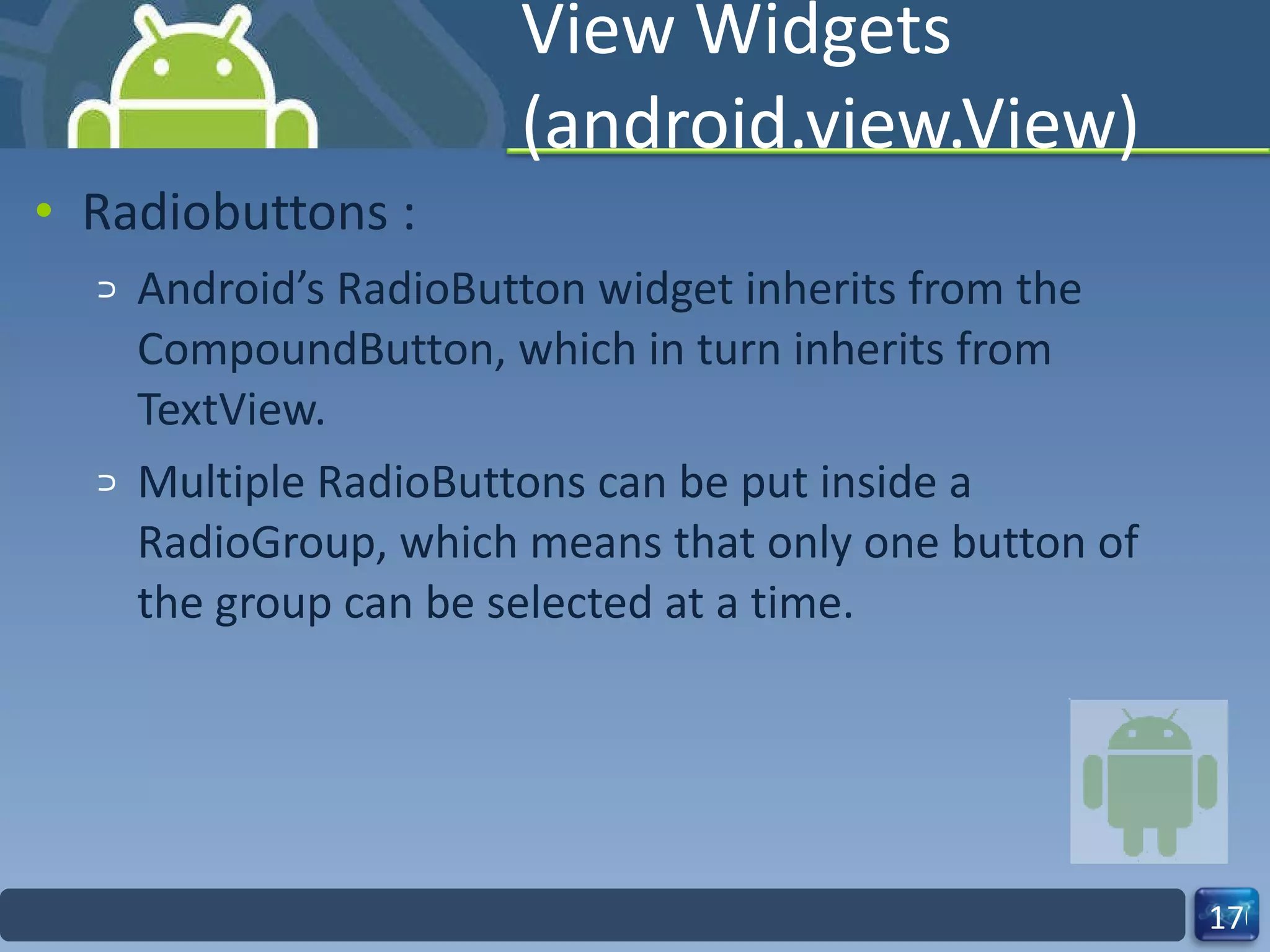 View Widgets (android.view.View) Radiobuttons :  Android’s RadioButton widget inherits from the CompoundButton, which in turn inherits from TextView. Multiple RadioButtons can be put inside a RadioGroup, which means that only one button of the group can be selected at a time. 