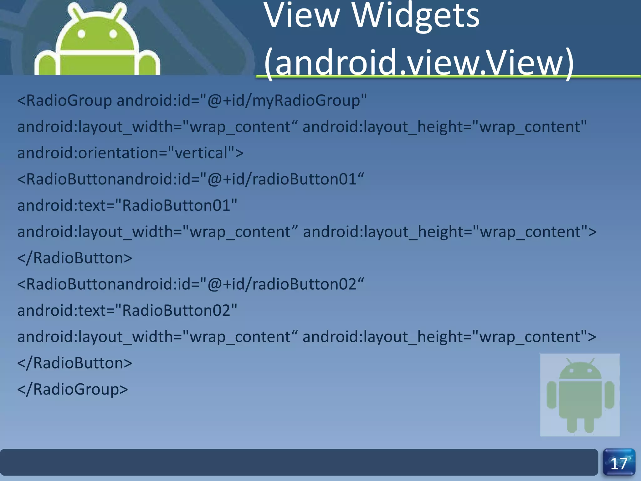 View Widgets (android.view.View) <RadioGroup android:id="@+id/myRadioGroup" android:layout_width="wrap_content“ android:layout_height="wrap_content" android:orientation="vertical"> <RadioButtonandroid:id="@+id/radioButton01“ android:text="RadioButton01" android:layout_width="wrap_content” android:layout_height="wrap_content"> </RadioButton> <RadioButtonandroid:id="@+id/radioButton02“ android:text="RadioButton02" android:layout_width="wrap_content“ android:layout_height="wrap_content"> </RadioButton> </RadioGroup> 