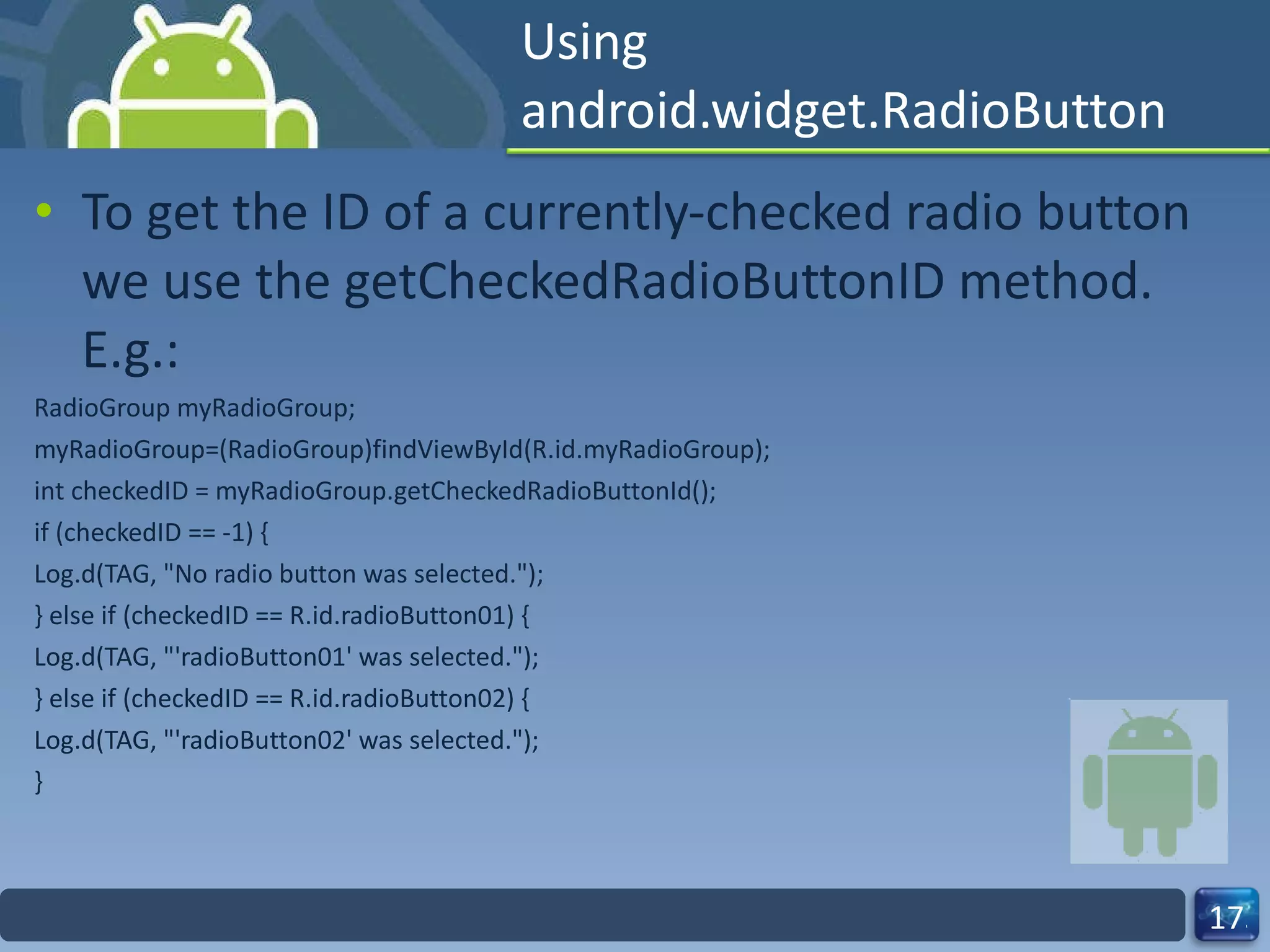 Using android.widget.RadioButton To get the ID of a currently-checked radio button we use the getCheckedRadioButtonID method. E.g.: RadioGroup myRadioGroup; myRadioGroup=(RadioGroup)findViewById(R.id.myRadioGroup); int checkedID = myRadioGroup.getCheckedRadioButtonId(); if (checkedID == -1) { Log.d(TAG, "No radio button was selected."); } else if (checkedID == R.id.radioButton01) { Log.d(TAG, "'radioButton01' was selected."); } else if (checkedID == R.id.radioButton02) { Log.d(TAG, "'radioButton02' was selected."); } 