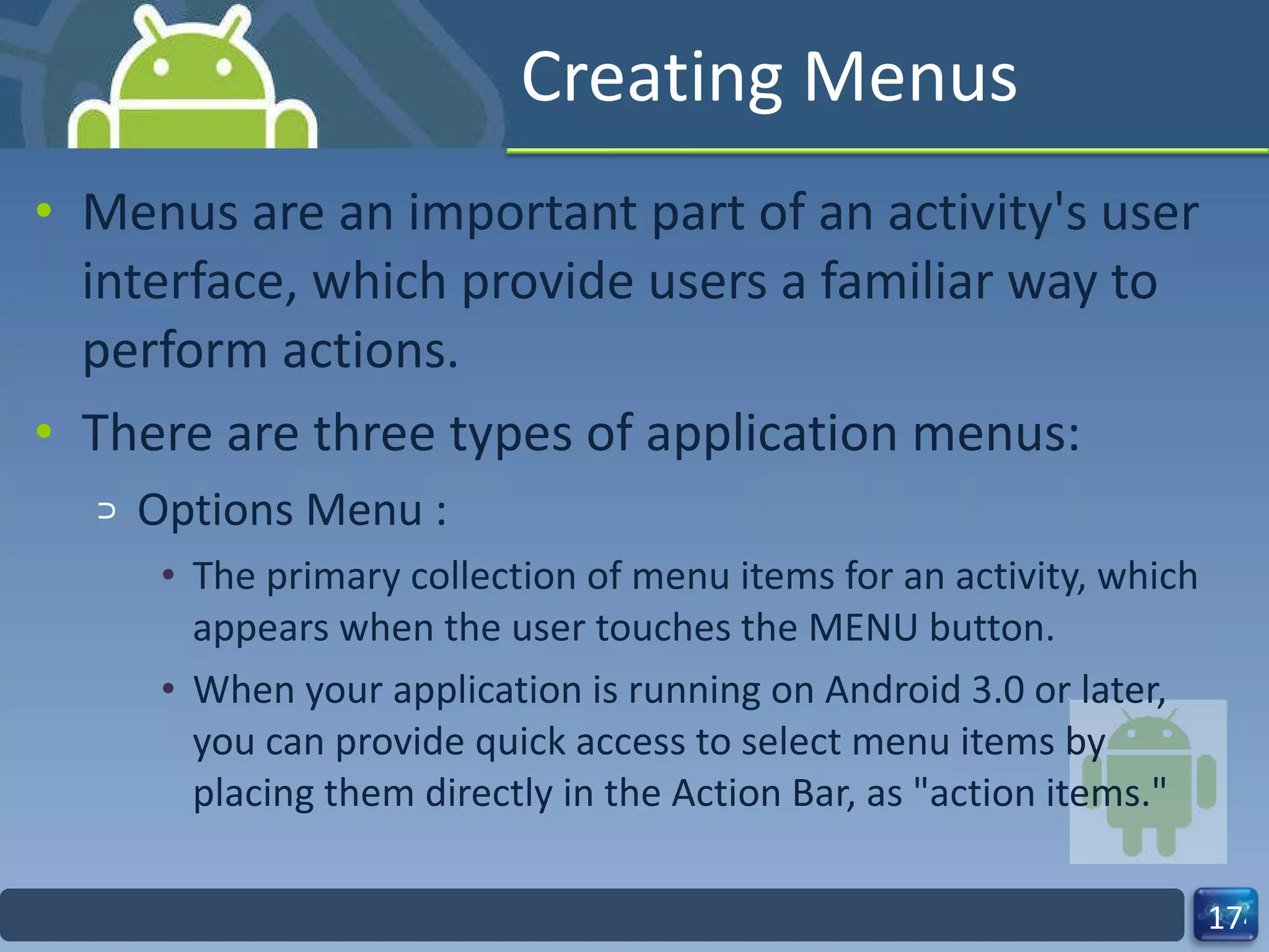 Creating Menus Menus are an important part of an activity's user interface, which provide users a familiar way to perform actions. There are three types of application menus: Options Menu :  The primary collection of menu items for an activity, which appears when the user touches the MENU button.  When your application is running on Android 3.0 or later, you can provide quick access to select menu items by placing them directly in the Action Bar, as "action items." 