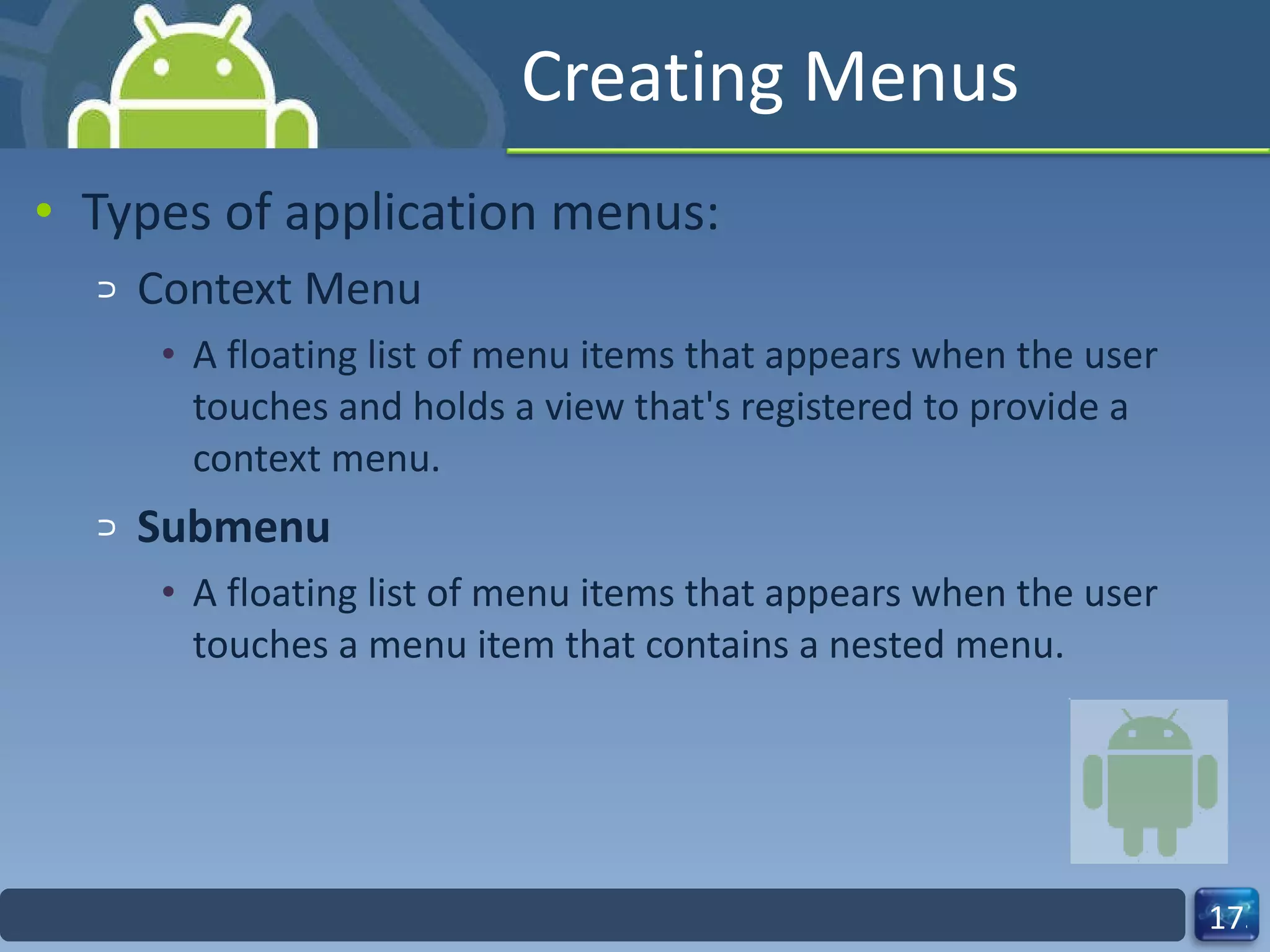 Creating Menus Types of application menus: Context Menu A floating list of menu items that appears when the user touches and holds a view that's registered to provide a context menu. Submenu A floating list of menu items that appears when the user touches a menu item that contains a nested menu. 