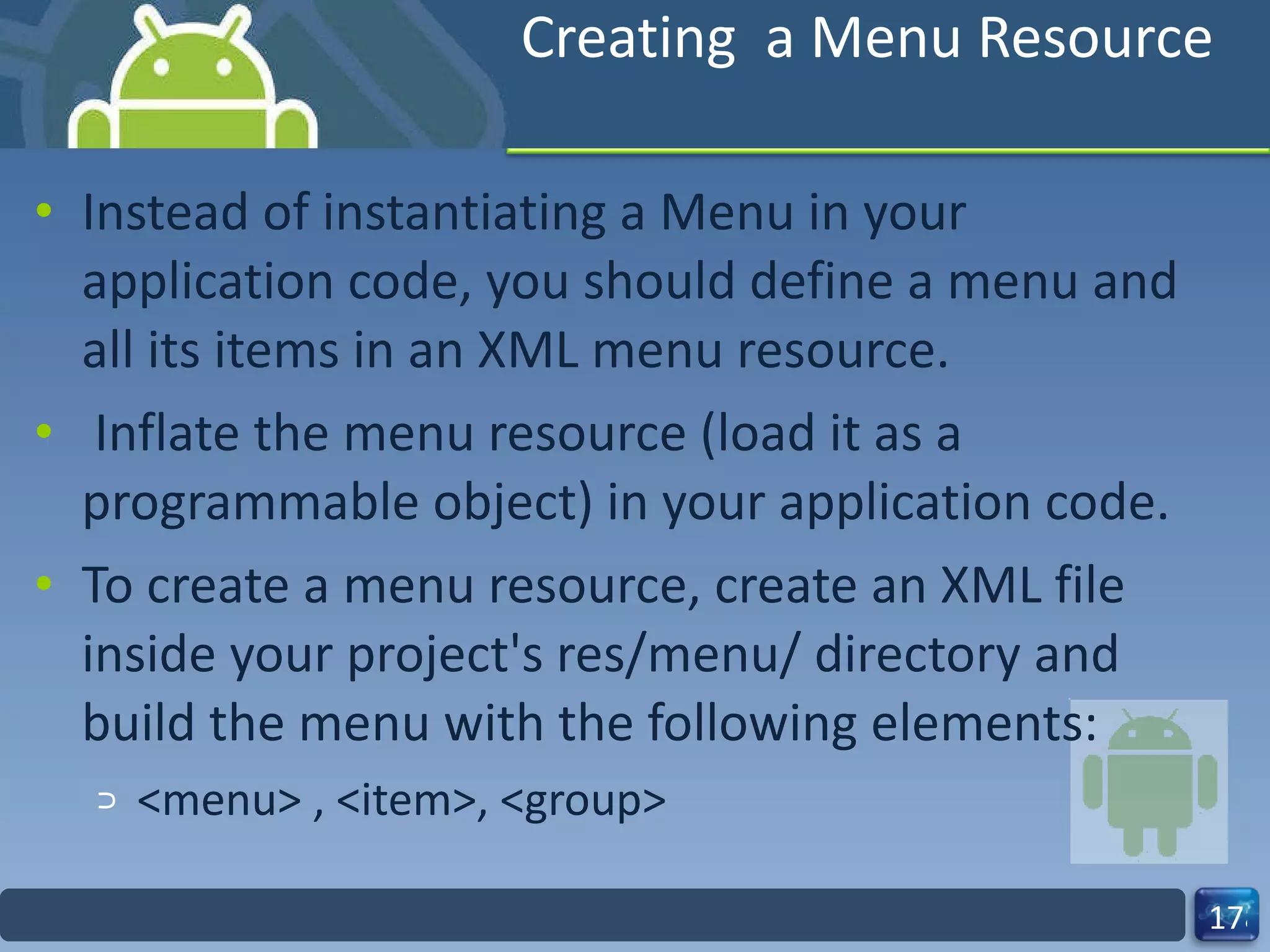 Creating  a Menu Resource Instead of instantiating a Menu in your application code, you should define a menu and all its items in an XML menu resource.   Inflate the menu resource (load it as a programmable object) in your application code. To create a menu resource, create an XML file inside your project's res/menu/ directory and build the menu with the following elements: <menu> , <item>, <group> 