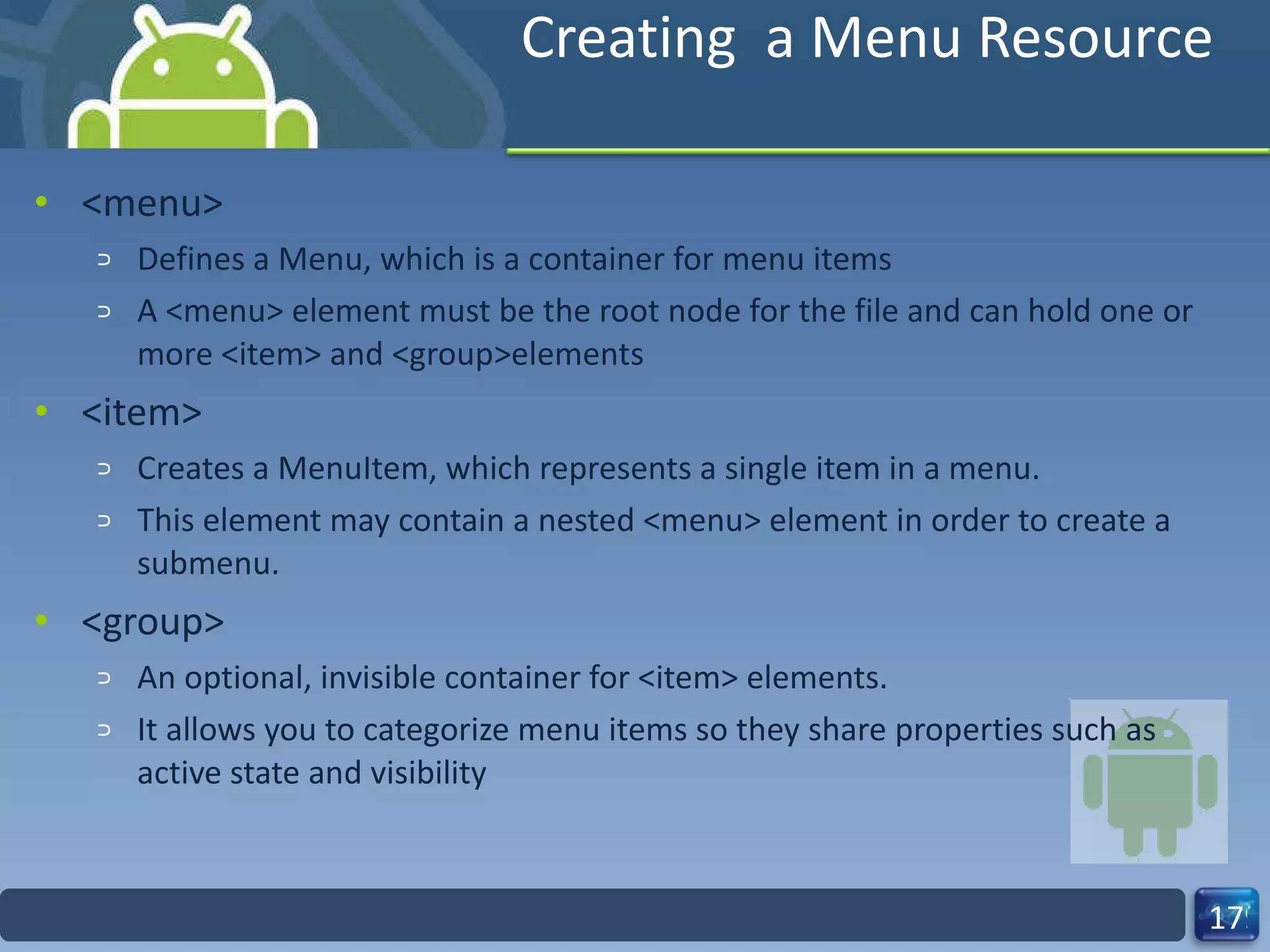 Creating  a Menu Resource <menu> Defines a Menu, which is a container for menu items A <menu> element must be the root node for the file and can hold one or more <item> and <group>elements <item> Creates a MenuItem, which represents a single item in a menu.  This element may contain a nested <menu> element in order to create a submenu. <group> An optional, invisible container for <item> elements. It allows you to categorize menu items so they share properties such as active state and visibility 