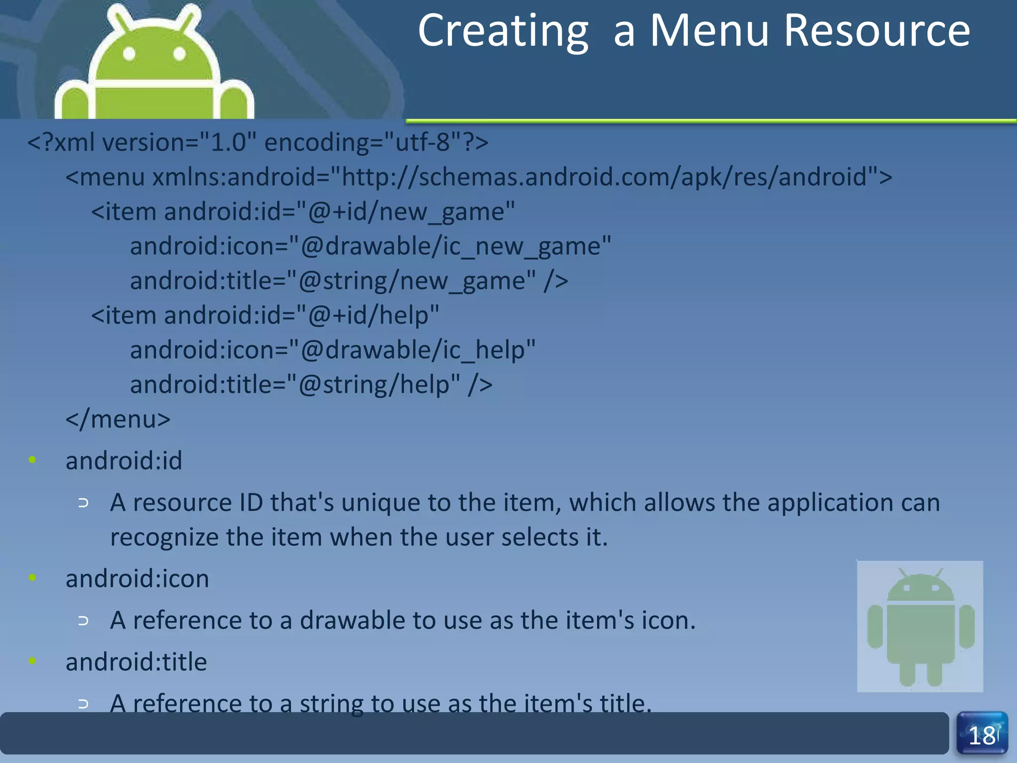 Creating  a Menu Resource <?xml version="1.0" encoding="utf-8"?> <menu xmlns:android="http://schemas.android.com/apk/res/android">     <item android:id="@+id/new_game"           android:icon="@drawable/ic_new_game"           android:title="@string/new_game" />     <item android:id="@+id/help"           android:icon="@drawable/ic_help"           android:title="@string/help" /> </menu> android:id A resource ID that's unique to the item, which allows the application can recognize the item when the user selects it. android:icon A reference to a drawable to use as the item's icon. android:title A reference to a string to use as the item's title. 