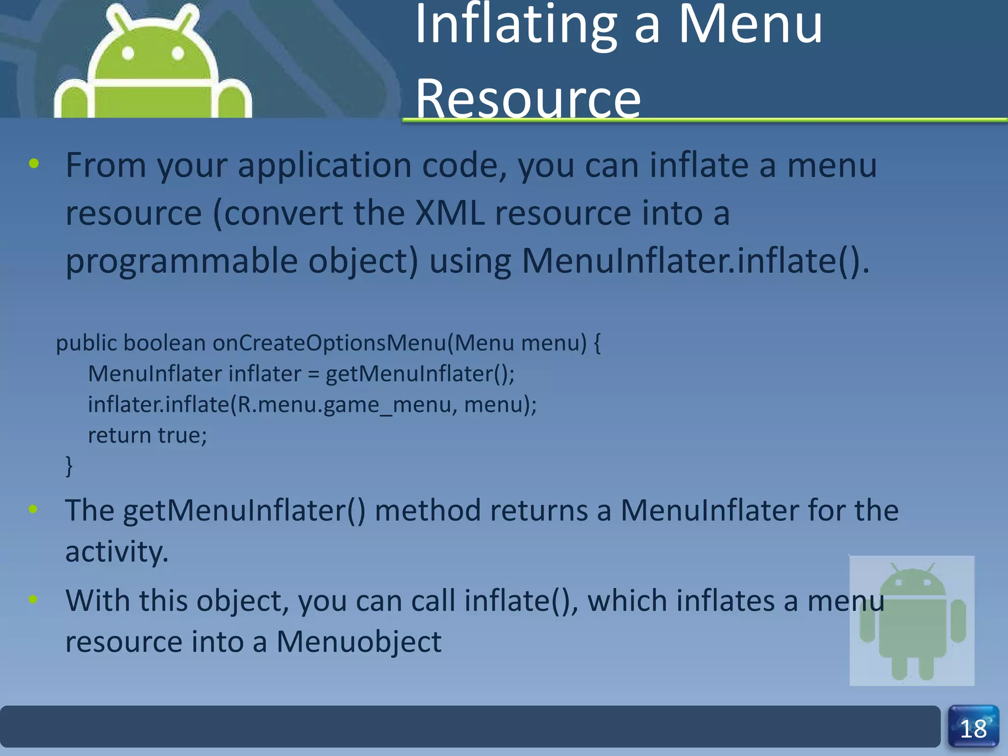 Inflating a Menu Resource From your application code, you can inflate a menu resource (convert the XML resource into a programmable object) using MenuInflater.inflate(). public boolean onCreateOptionsMenu(Menu menu) {     MenuInflater inflater = getMenuInflater();     inflater.inflate(R.menu.game_menu, menu);     return true; } The getMenuInflater() method returns a MenuInflater for the activity.  With this object, you can call inflate(), which inflates a menu resource into a Menuobject 