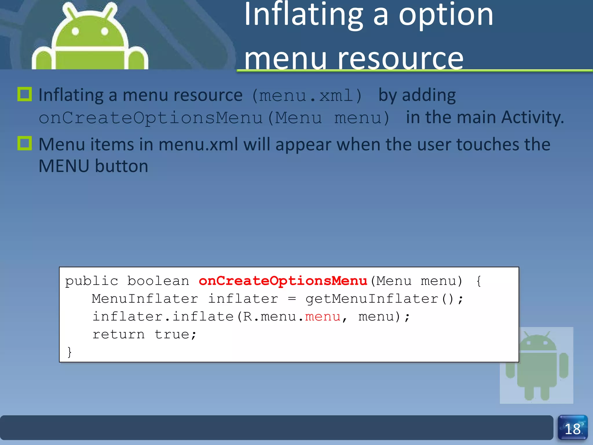 Inflating a option menu resource  Inflating a menu resource  (menu.xml)  by adding  onCreateOptionsMenu(Menu menu)  in the main Activity. Menu items in menu.xml will appear when the user touches the MENU button public boolean  onCreateOptionsMenu (Menu menu) { MenuInflater inflater = getMenuInflater(); inflater.inflate(R.menu. menu , menu); return true; } 