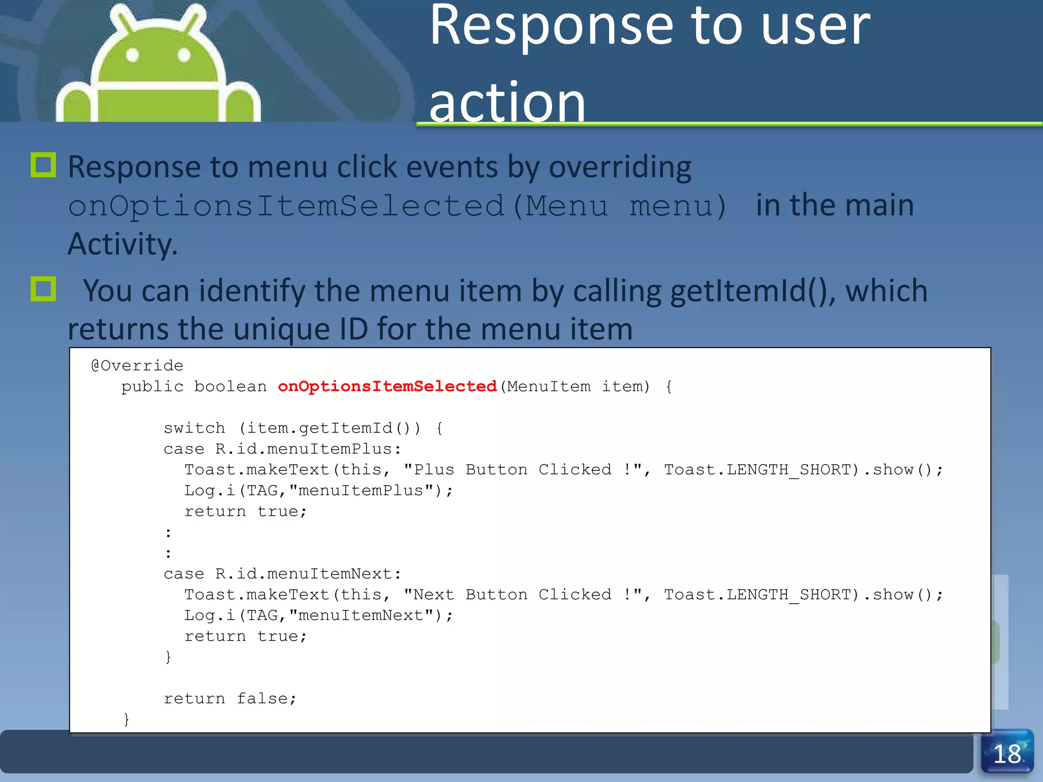 Response to user action Response to menu click events by overriding  onOptionsItemSelected(Menu menu)  in the main Activity.    You can identify the menu item by calling getItemId(), which returns the unique ID for the menu item @Override public boolean  onOptionsItemSelected (MenuItem item) { switch (item.getItemId()) {  case R.id.menuItemPlus: Toast.makeText(this, "Plus Button Clicked !", Toast.LENGTH_SHORT).show(); Log.i(TAG,"menuItemPlus"); return true; : : case R.id.menuItemNext: Toast.makeText(this, "Next Button Clicked !", Toast.LENGTH_SHORT).show(); Log.i(TAG,"menuItemNext"); return true; } return false; } 