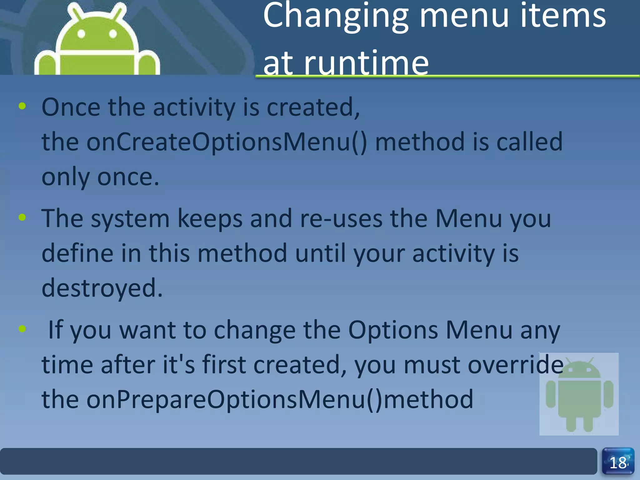 Changing menu items at runtime Once the activity is created, the onCreateOptionsMenu() method is called only once. The system keeps and re-uses the Menu you define in this method until your activity is destroyed.   If you want to change the Options Menu any time after it's first created, you must override the onPrepareOptionsMenu()method 