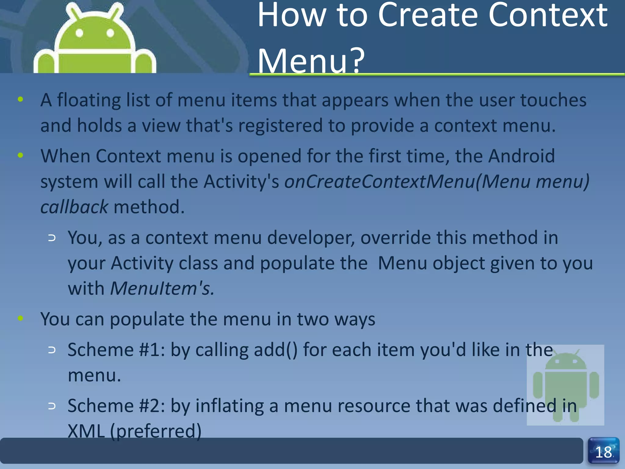 How to Create Context Menu? A floating list of menu items that appears when the user touches and holds a view that's registered to provide a context menu. When Context menu is opened for the first time, the Android system will call the Activity's  onCreateContextMenu(Menu menu) callback  method. You, as a context menu developer, override this method in your Activity class and populate the  Menu object given to you with  MenuItem's. You can populate the menu in two ways Scheme #1: by calling add() for each item you'd like in the menu. Scheme #2: by inflating a menu resource that was defined in XML (preferred) 