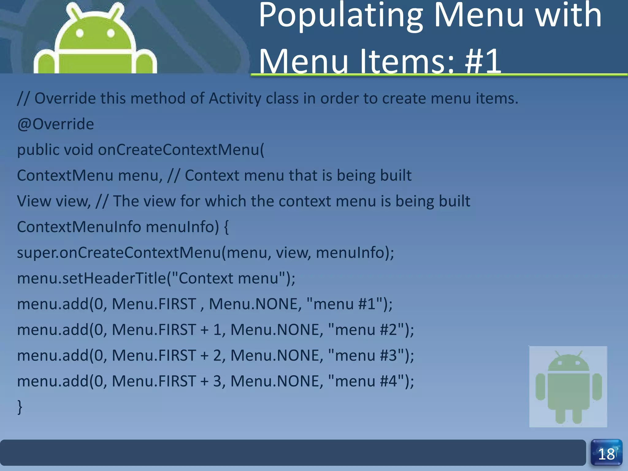 Populating Menu with Menu Items: #1 // Override this method of Activity class in order to create menu items. @Override public void onCreateContextMenu( ContextMenu menu, // Context menu that is being built View view, // The view for which the context menu is being built ContextMenuInfo menuInfo) { super.onCreateContextMenu(menu, view, menuInfo); menu.setHeaderTitle("Context menu"); menu.add(0, Menu.FIRST , Menu.NONE, "menu #1"); menu.add(0, Menu.FIRST + 1, Menu.NONE, "menu #2"); menu.add(0, Menu.FIRST + 2, Menu.NONE, "menu #3"); menu.add(0, Menu.FIRST + 3, Menu.NONE, "menu #4"); } 