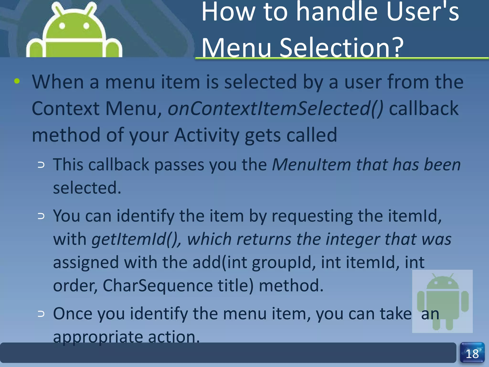 How to handle User's Menu Selection? When a menu item is selected by a user from the Context Menu,  onContextItemSelected()  callback method of your Activity gets called This callback passes you the  MenuItem that has been  selected. You can identify the item by requesting the itemId, with  getItemId(), which returns the integer that was  assigned with the add(int groupId, int itemId, int order, CharSequence title) method. Once you identify the menu item, you can take  an appropriate action. 