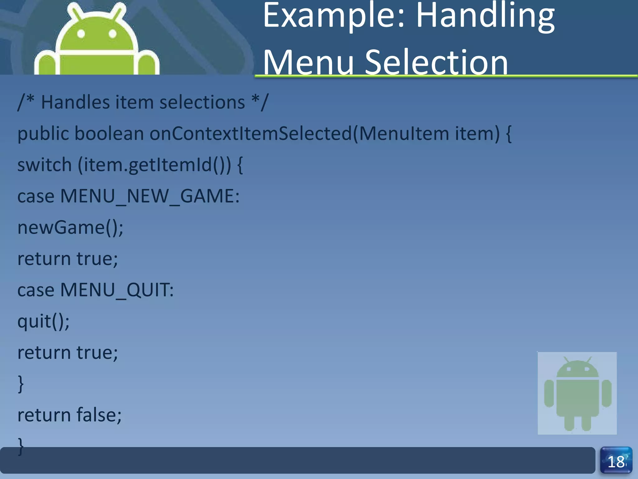 Example: Handling Menu Selection /* Handles item selections */ public boolean onContextItemSelected(MenuItem item) { switch (item.getItemId()) { case MENU_NEW_GAME: newGame(); return true; case MENU_QUIT: quit(); return true; } return false; } 