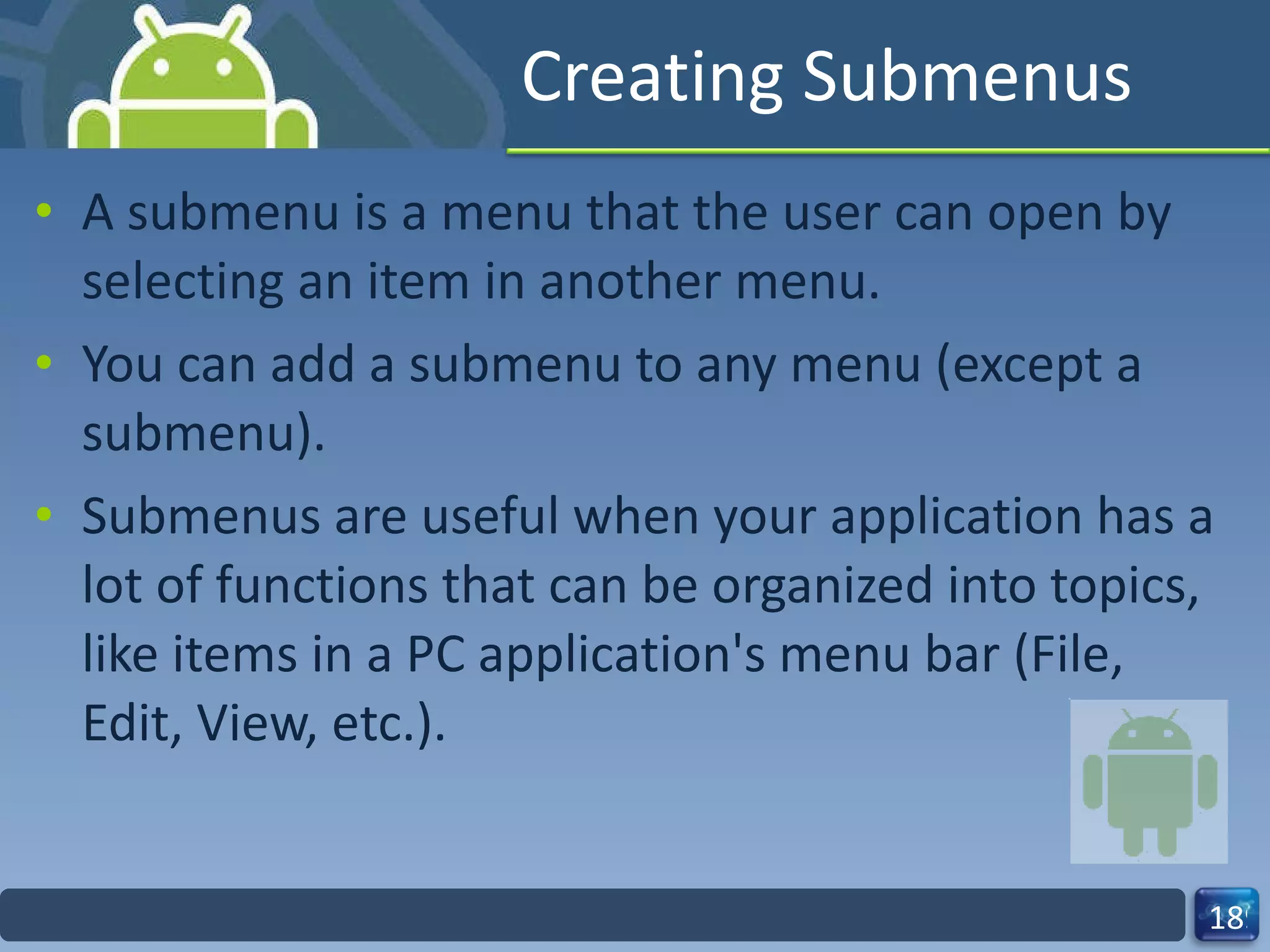 Creating Submenus A submenu is a menu that the user can open by selecting an item in another menu. You can add a submenu to any menu (except a submenu).  Submenus are useful when your application has a lot of functions that can be organized into topics, like items in a PC application's menu bar (File, Edit, View, etc.). 