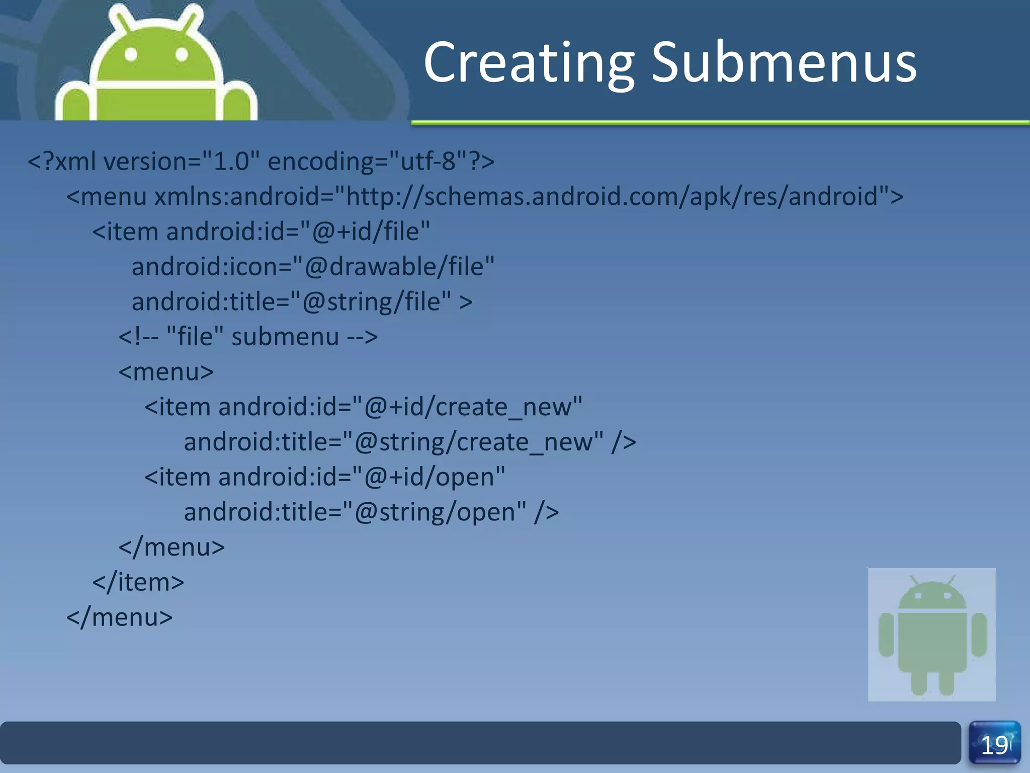 Creating Submenus <?xml version="1.0" encoding="utf-8"?> <menu xmlns:android="http://schemas.android.com/apk/res/android">     <item android:id="@+id/file"           android:icon="@drawable/file"           android:title="@string/file" >         <!-- "file" submenu -->         <menu>             <item android:id="@+id/create_new"                   android:title="@string/create_new" />             <item android:id="@+id/open"                   android:title="@string/open" />         </menu>     </item> </menu> 