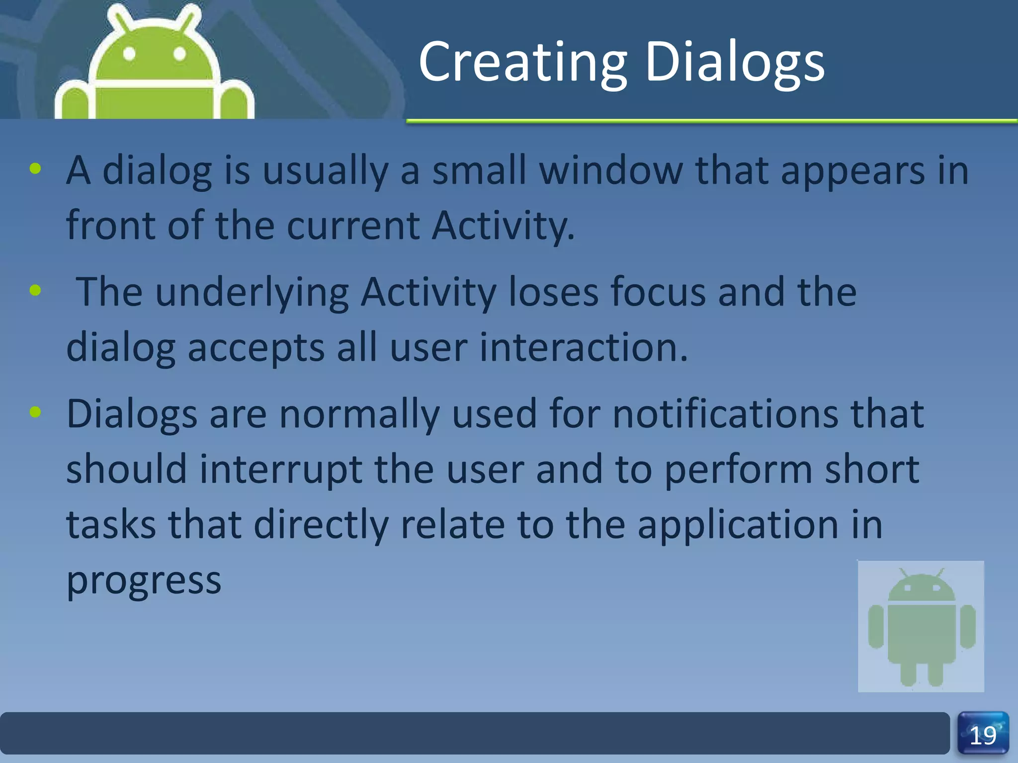 Creating Dialogs A dialog is usually a small window that appears in front of the current Activity. The underlying Activity loses focus and the dialog accepts all user interaction. Dialogs are normally used for notifications that should interrupt the user and to perform short tasks that directly relate to the application in progress 