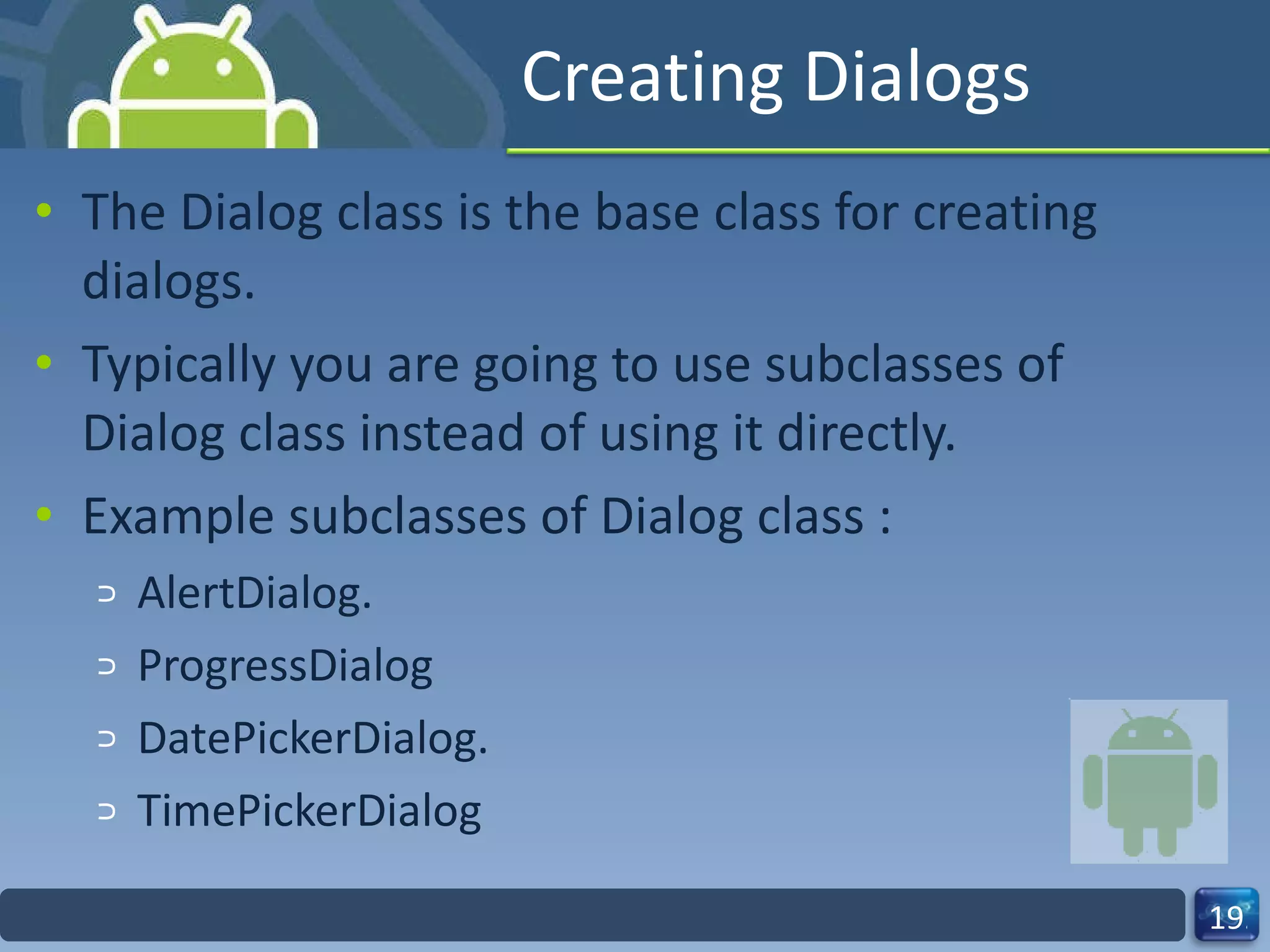 Creating Dialogs The Dialog class is the base class for creating dialogs.  Typically you are going to use subclasses of Dialog class instead of using it directly. Example subclasses of Dialog class : AlertDialog. ProgressDialog DatePickerDialog. TimePickerDialog 