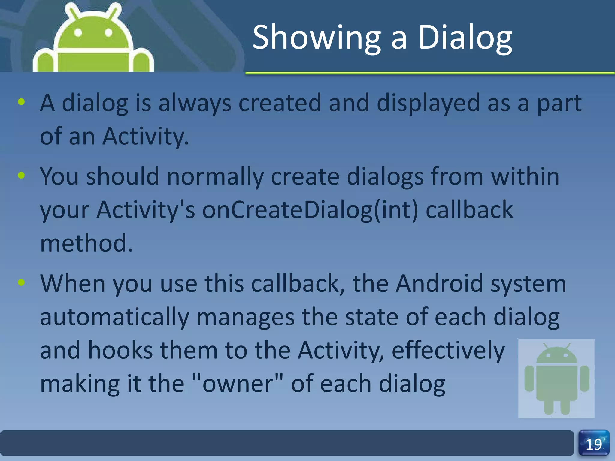 Showing a Dialog A dialog is always created and displayed as a part of an Activity. You should normally create dialogs from within your Activity's onCreateDialog(int) callback method. When you use this callback, the Android system automatically manages the state of each dialog and hooks them to the Activity, effectively making it the "owner" of each dialog 