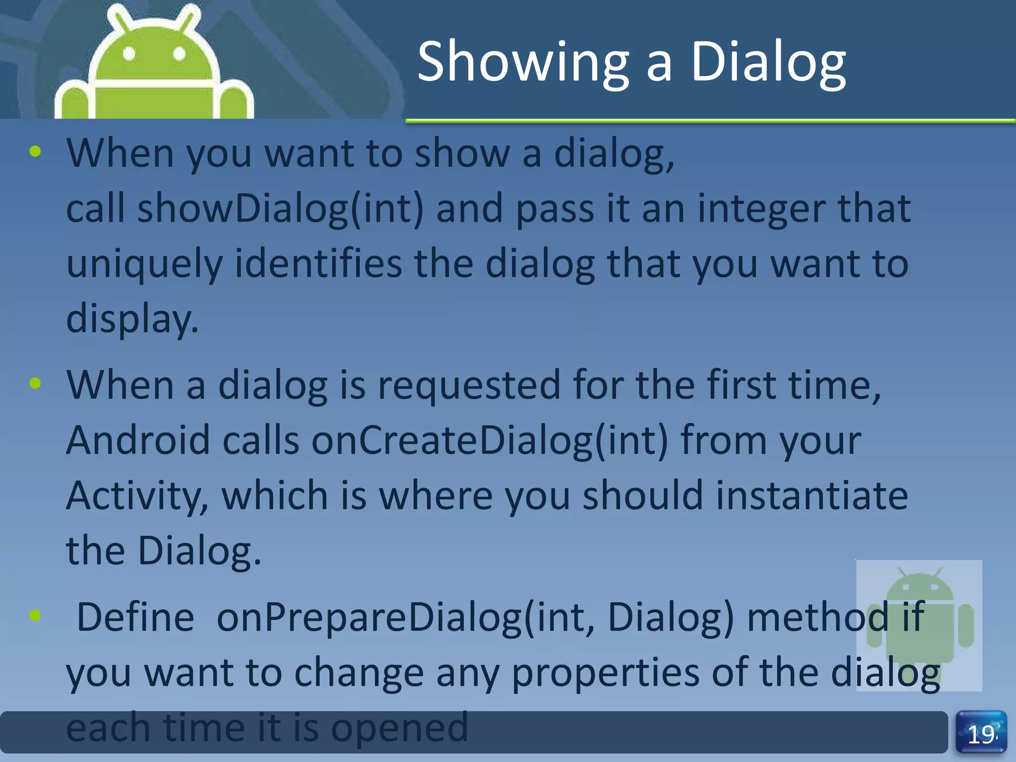 Showing a Dialog When you want to show a dialog, call showDialog(int) and pass it an integer that uniquely identifies the dialog that you want to display. When a dialog is requested for the first time, Android calls onCreateDialog(int) from your Activity, which is where you should instantiate the Dialog.   Define  onPrepareDialog(int, Dialog) method if you want to change any properties of the dialog each time it is opened 