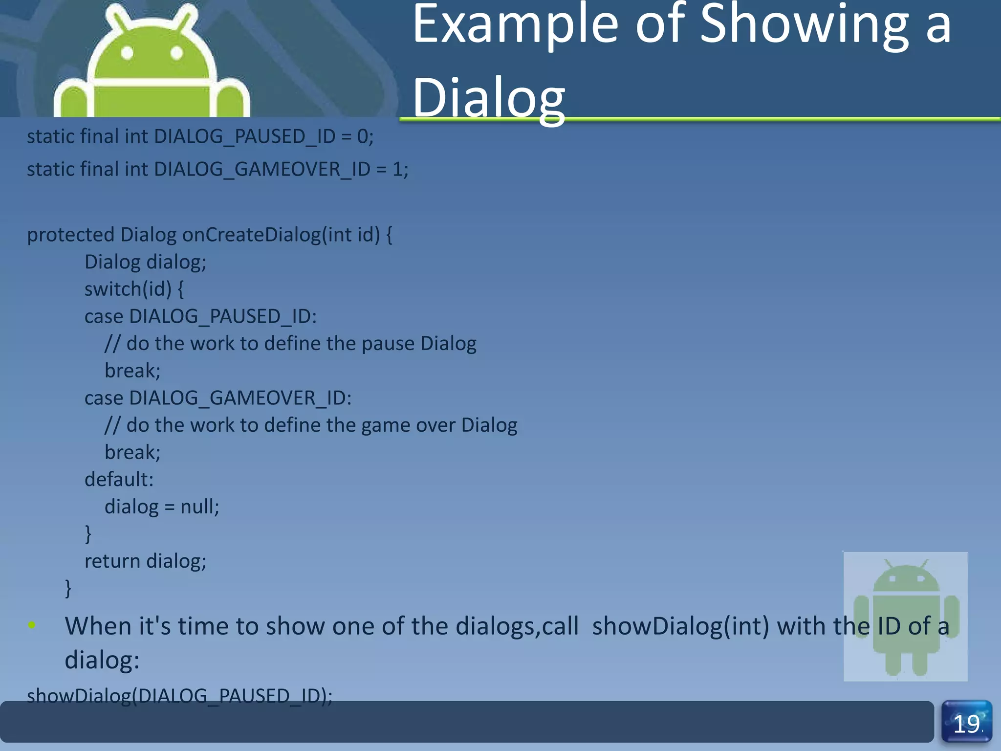 Example of Showing a Dialog static final int DIALOG_PAUSED_ID = 0; static final int DIALOG_GAMEOVER_ID = 1; protected Dialog onCreateDialog(int id) {     Dialog dialog;     switch(id) {     case DIALOG_PAUSED_ID:         // do the work to define the pause Dialog         break;     case DIALOG_GAMEOVER_ID:         // do the work to define the game over Dialog         break;     default:         dialog = null;     }     return dialog; } When it's time to show one of the dialogs,call  showDialog(int) with the ID of a dialog: showDialog(DIALOG_PAUSED_ID); 