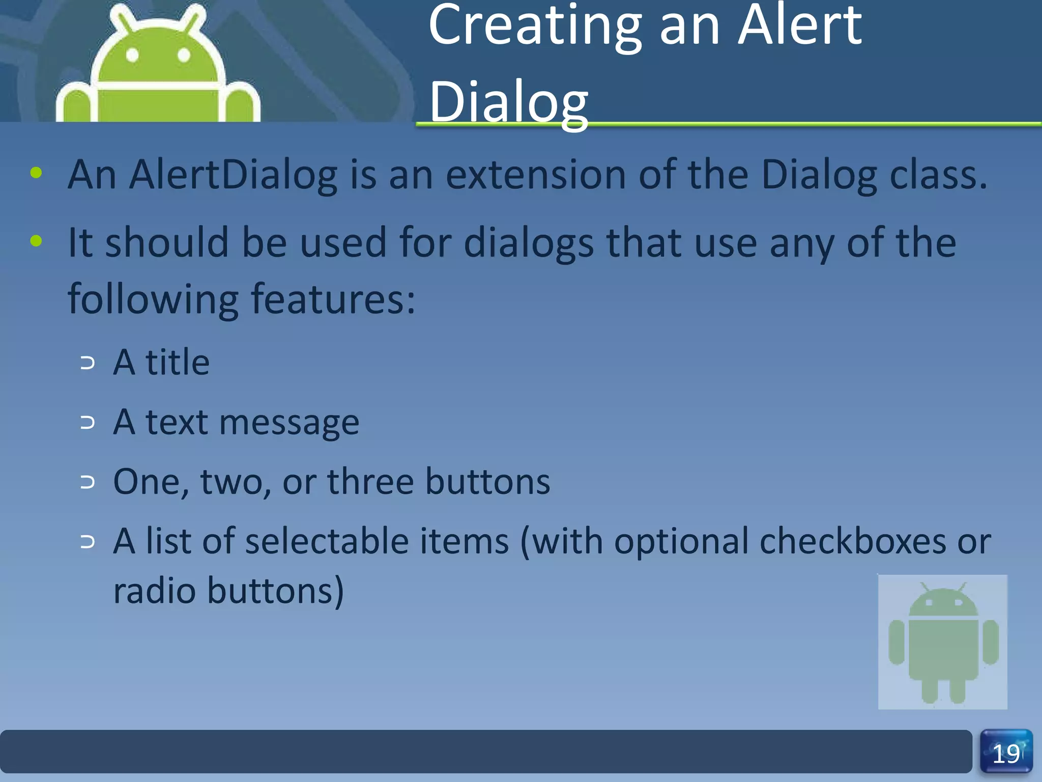 Creating an Alert Dialog An AlertDialog is an extension of the Dialog class. It should be used for dialogs that use any of the following features: A title A text message One, two, or three buttons A list of selectable items (with optional checkboxes or radio buttons) 