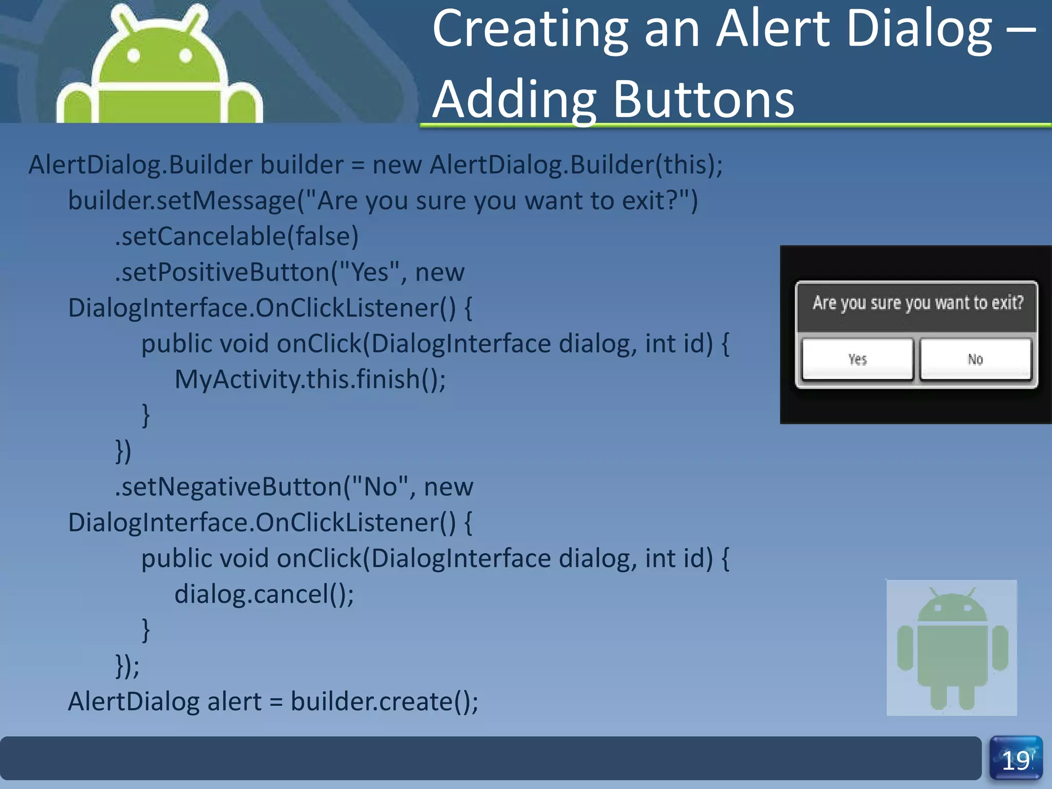 Creating an Alert Dialog – Adding Buttons AlertDialog.Builder builder = new AlertDialog.Builder(this); builder.setMessage("Are you sure you want to exit?")        .setCancelable(false)        .setPositiveButton("Yes", new DialogInterface.OnClickListener() {            public void onClick(DialogInterface dialog, int id) {                 MyActivity.this.finish();            }        })        .setNegativeButton("No", new DialogInterface.OnClickListener() {            public void onClick(DialogInterface dialog, int id) {                 dialog.cancel();            }        }); AlertDialog alert = builder.create(); 
