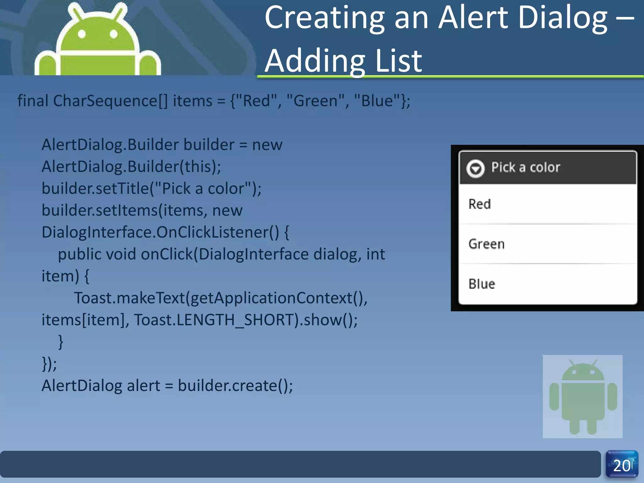 Creating an Alert Dialog – Adding List final CharSequence[] items = {"Red", "Green", "Blue"}; AlertDialog.Builder builder = new AlertDialog.Builder(this); builder.setTitle("Pick a color"); builder.setItems(items, new DialogInterface.OnClickListener() {     public void onClick(DialogInterface dialog, int item) {         Toast.makeText(getApplicationContext(), items[item], Toast.LENGTH_SHORT).show();     } }); AlertDialog alert = builder.create(); 