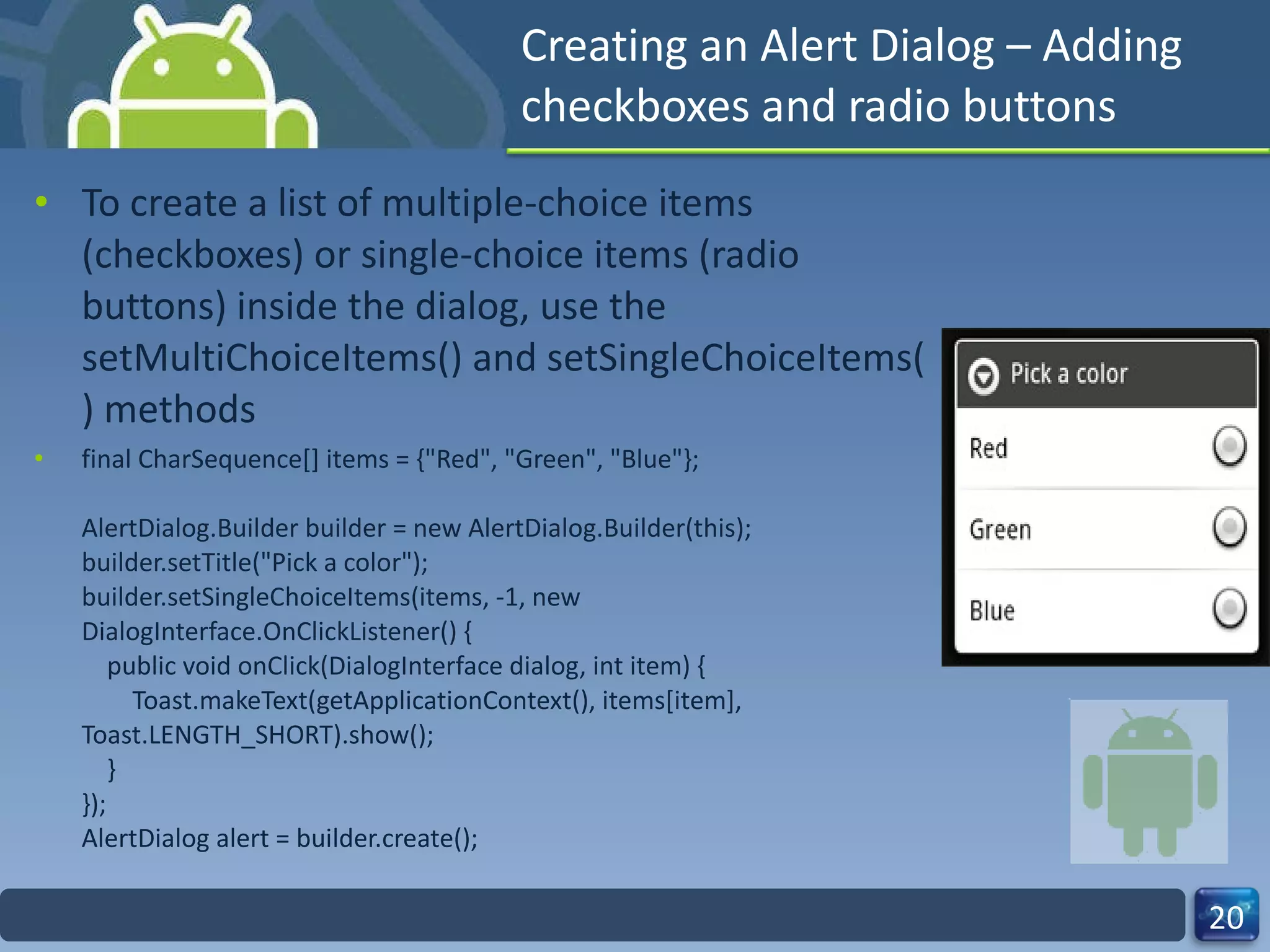 Creating an Alert Dialog – Adding checkboxes and radio buttons To create a list of multiple-choice items (checkboxes) or single-choice items (radio buttons) inside the dialog, use the setMultiChoiceItems() and setSingleChoiceItems() methods final CharSequence[] items = {"Red", "Green", "Blue"}; AlertDialog.Builder builder = new AlertDialog.Builder(this); builder.setTitle("Pick a color"); builder.setSingleChoiceItems(items, -1, new DialogInterface.OnClickListener() {     public void onClick(DialogInterface dialog, int item) {         Toast.makeText(getApplicationContext(), items[item], Toast.LENGTH_SHORT).show();     } }); AlertDialog alert = builder.create(); 