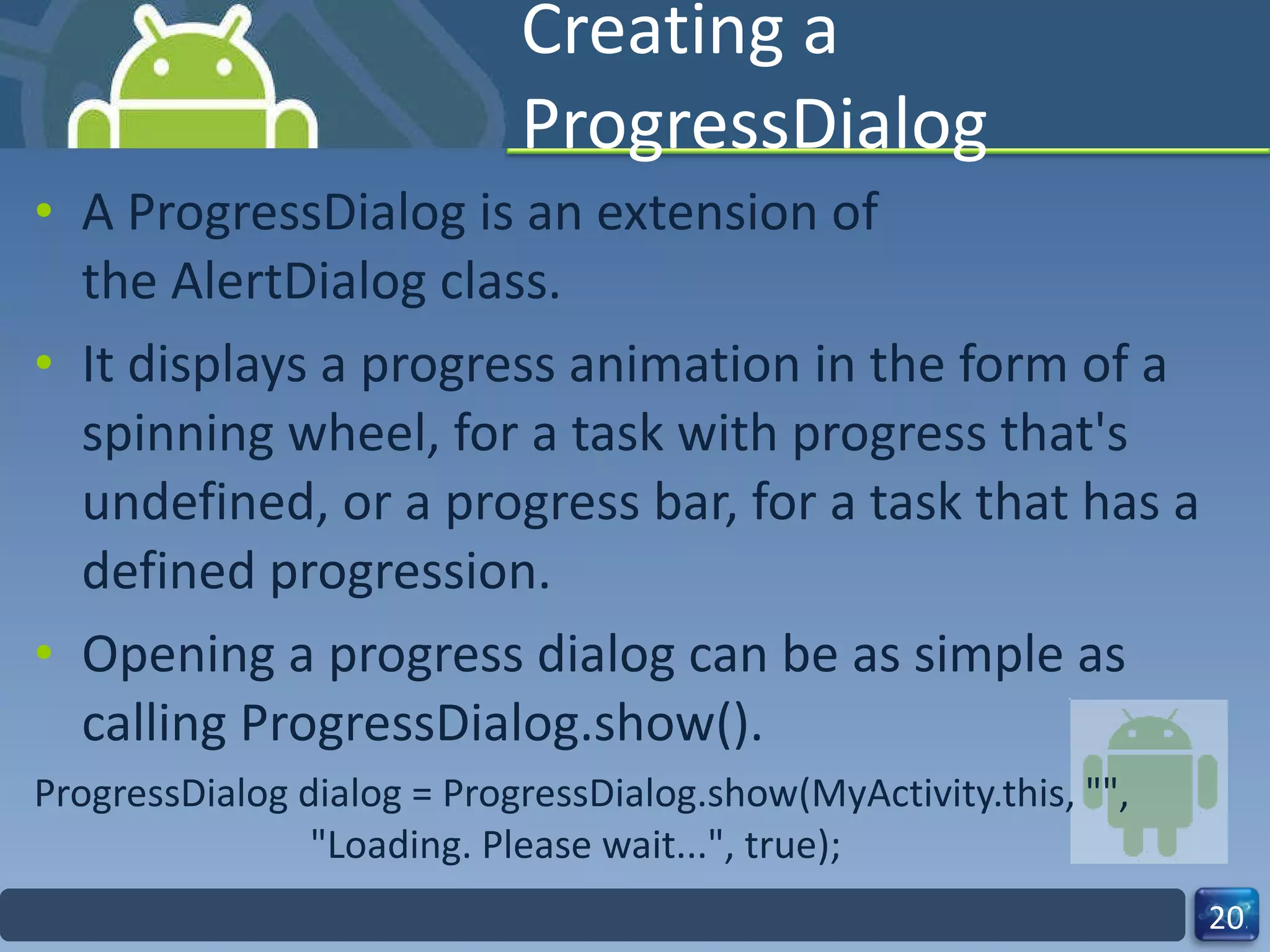 Creating a ProgressDialog A ProgressDialog is an extension of the AlertDialog class. It displays a progress animation in the form of a spinning wheel, for a task with progress that's undefined, or a progress bar, for a task that has a defined progression. Opening a progress dialog can be as simple as calling ProgressDialog.show(). ProgressDialog dialog = ProgressDialog.show(MyActivity.this, "",                          "Loading. Please wait...", true); 