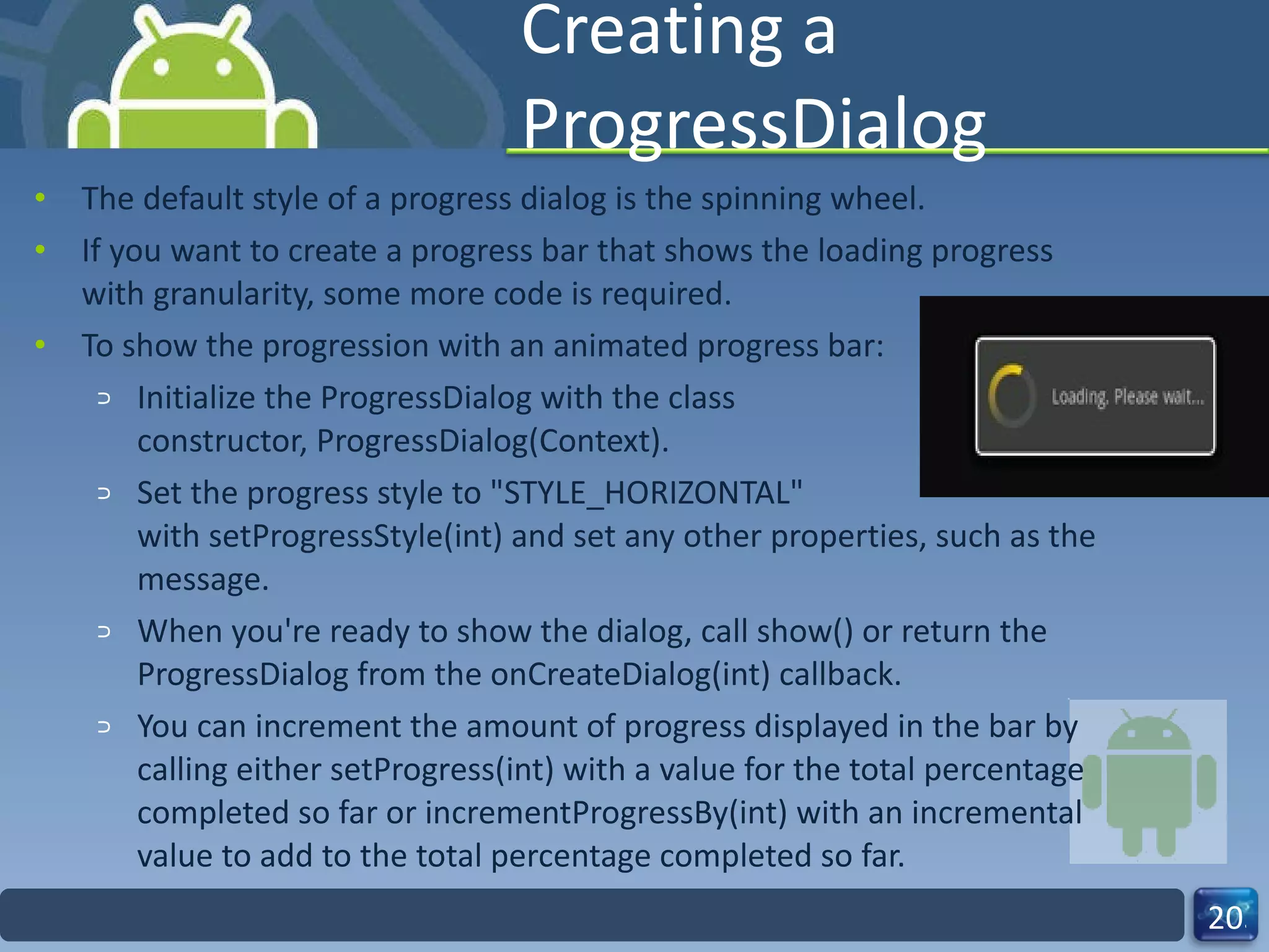 Creating a ProgressDialog The default style of a progress dialog is the spinning wheel.  If you want to create a progress bar that shows the loading progress with granularity, some more code is required. To show the progression with an animated progress bar: Initialize the ProgressDialog with the class  constructor, ProgressDialog(Context). Set the progress style to "STYLE_HORIZONTAL" with setProgressStyle(int) and set any other properties, such as the message. When you're ready to show the dialog, call show() or return the ProgressDialog from the onCreateDialog(int) callback. You can increment the amount of progress displayed in the bar by calling either setProgress(int) with a value for the total percentage completed so far or incrementProgressBy(int) with an incremental value to add to the total percentage completed so far. 