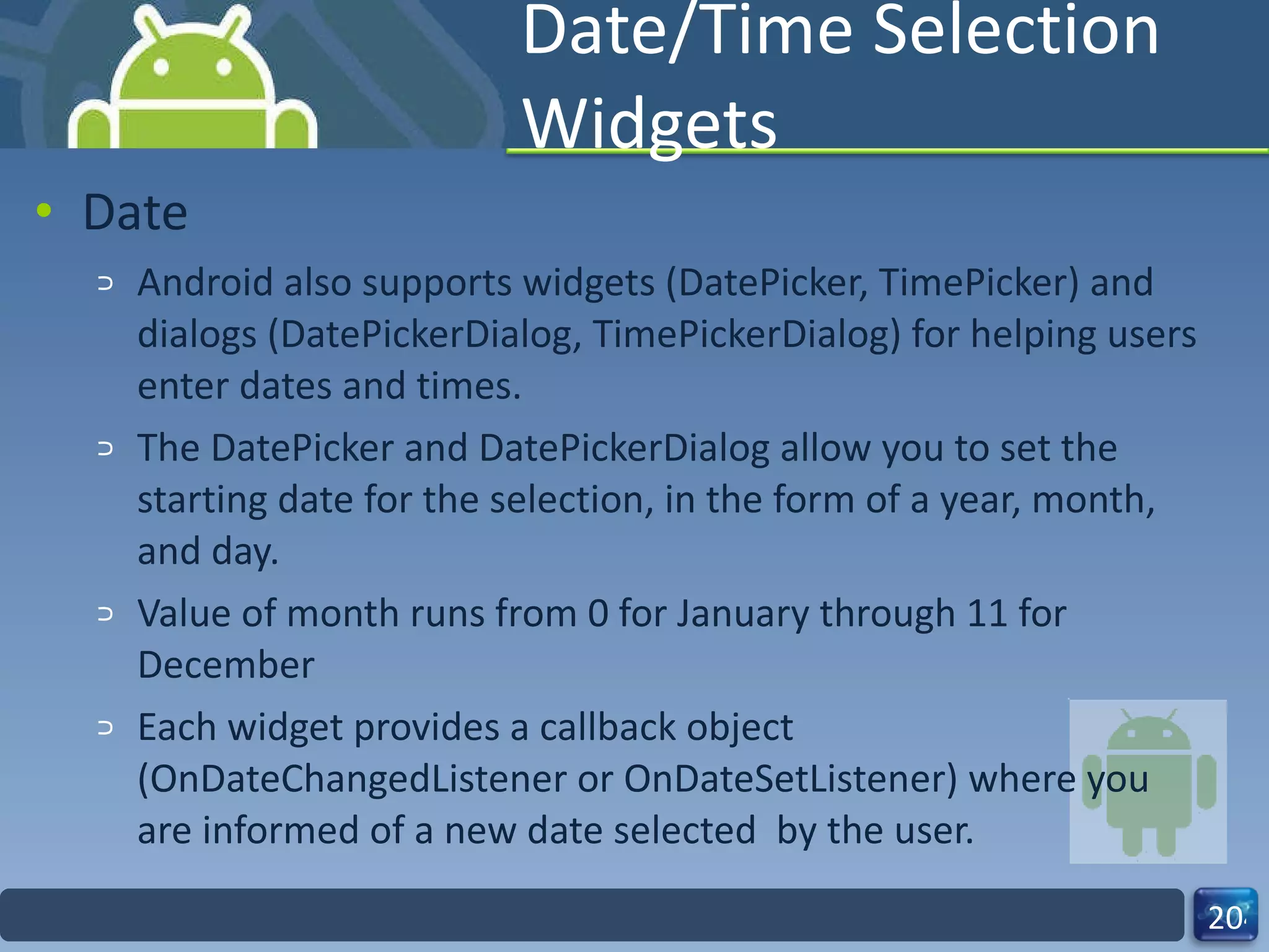 Date/Time Selection Widgets Date Android also supports widgets (DatePicker, TimePicker) and dialogs (DatePickerDialog, TimePickerDialog) for helping users enter dates and times. The DatePicker and DatePickerDialog allow you to set the starting date for the selection, in the form of a year, month, and day.  Value of month runs from 0 for January through 11 for December Each widget provides a callback object  (OnDateChangedListener or OnDateSetListener) where you are informed of a new date selected  by the user. 