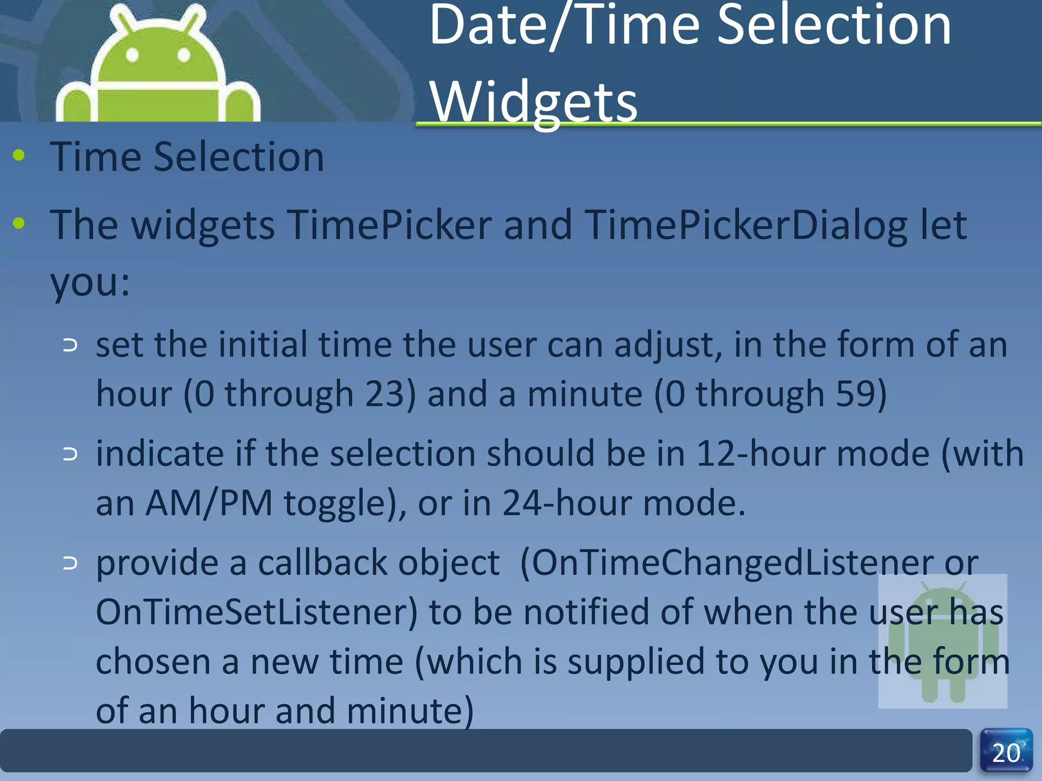 Date/Time Selection Widgets Time Selection The widgets TimePicker and TimePickerDialog let you: set the initial time the user can adjust, in the form of an hour (0 through 23) and a minute (0 through 59) indicate if the selection should be in 12‐hour mode (with an AM/PM toggle), or in 24‐hour mode. provide a callback object  (OnTimeChangedListener or OnTimeSetListener) to be notified of when the user has chosen a new time (which is supplied to you in the form of an hour and minute) 