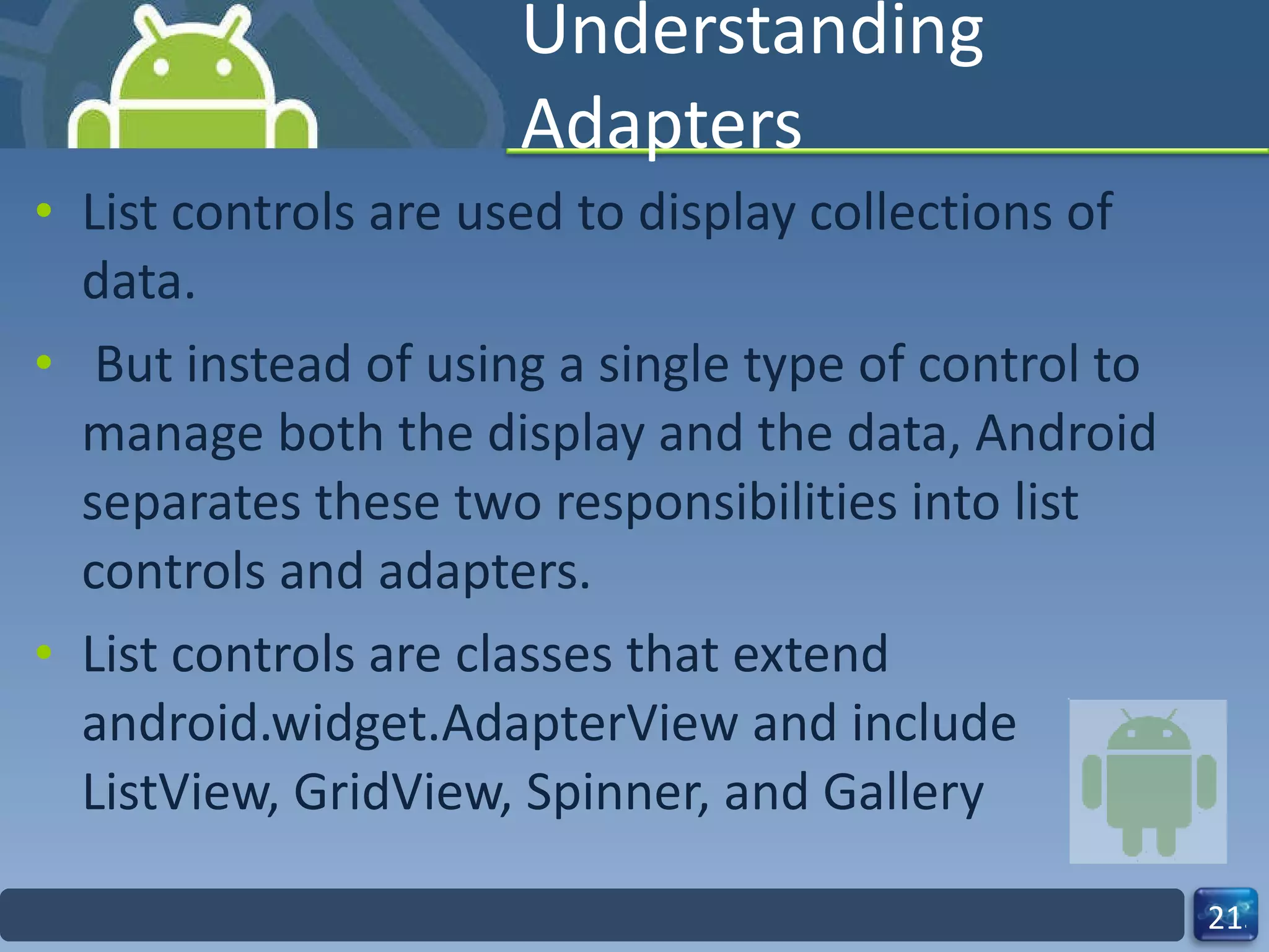 Understanding Adapters List controls are used to display collections of data. But instead of using a single type of control to manage both the display and the data, Android separates these two responsibilities into list controls and adapters. List controls are classes that extend android.widget.AdapterView and include ListView, GridView, Spinner, and Gallery 