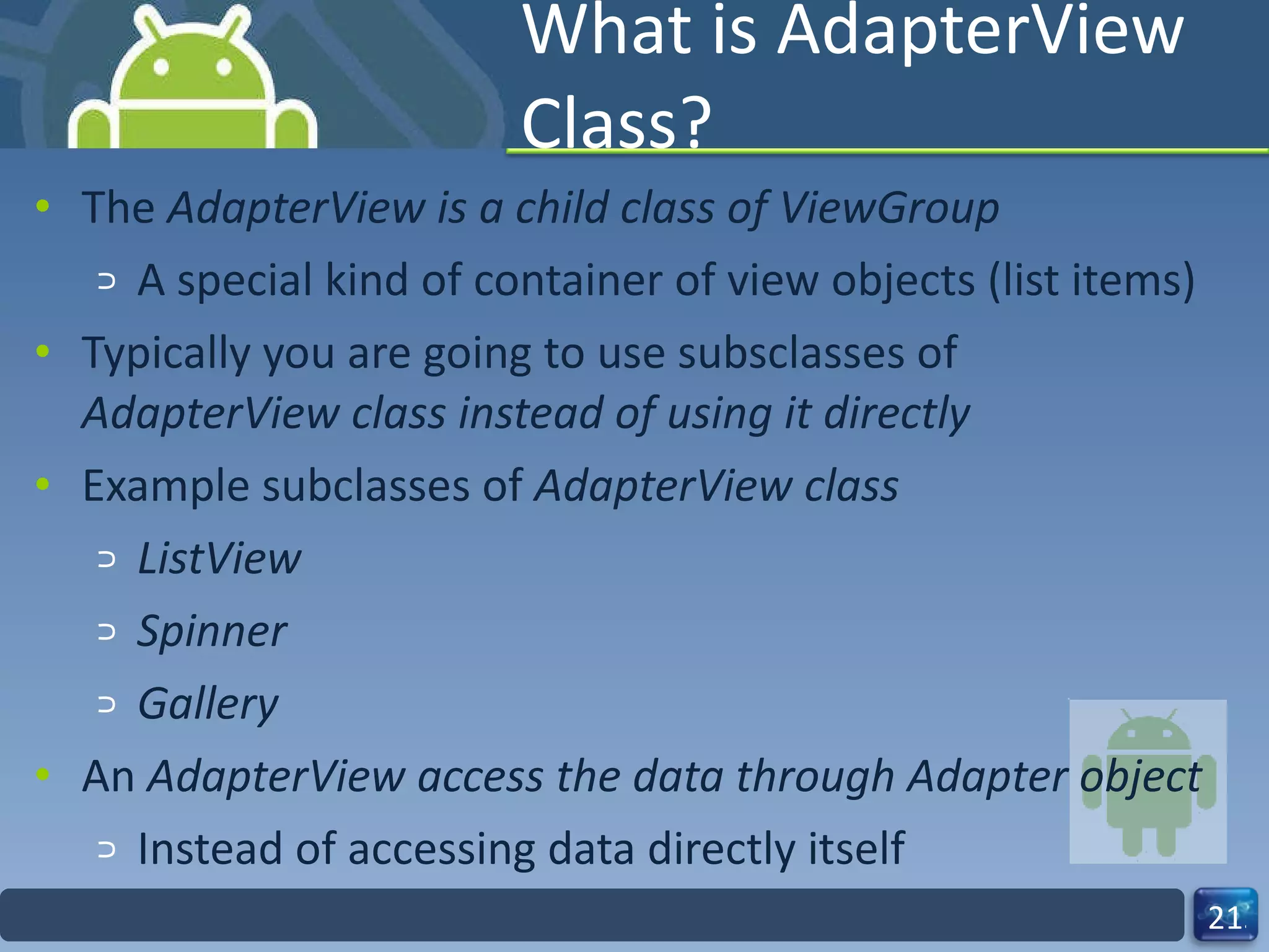 What is AdapterView Class? The  AdapterView is a child class of ViewGroup A special kind of container of view objects (list items) Typically you are going to use subsclasses of  AdapterView class instead of using it directly  Example subclasses of  AdapterView class ListView Spinner Gallery An  AdapterView access the data through Adapter object  Instead of accessing data directly itself 