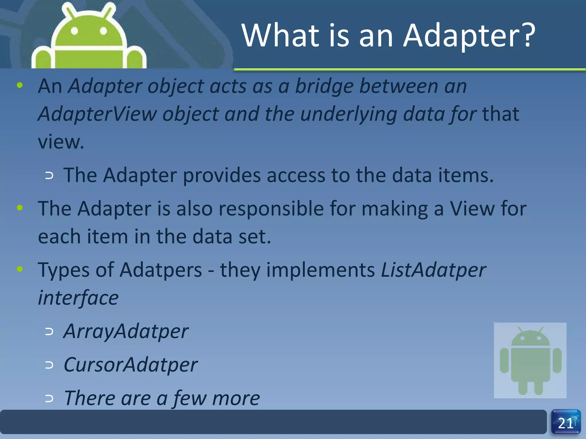 What is an Adapter? An  Adapter object acts as a bridge between an AdapterView object and the underlying data for  that view. The Adapter provides access to the data items. The Adapter is also responsible for making a View for each item in the data set. Types of Adatpers - they implements  ListAdatper interface ArrayAdatper CursorAdatper There are a few more 