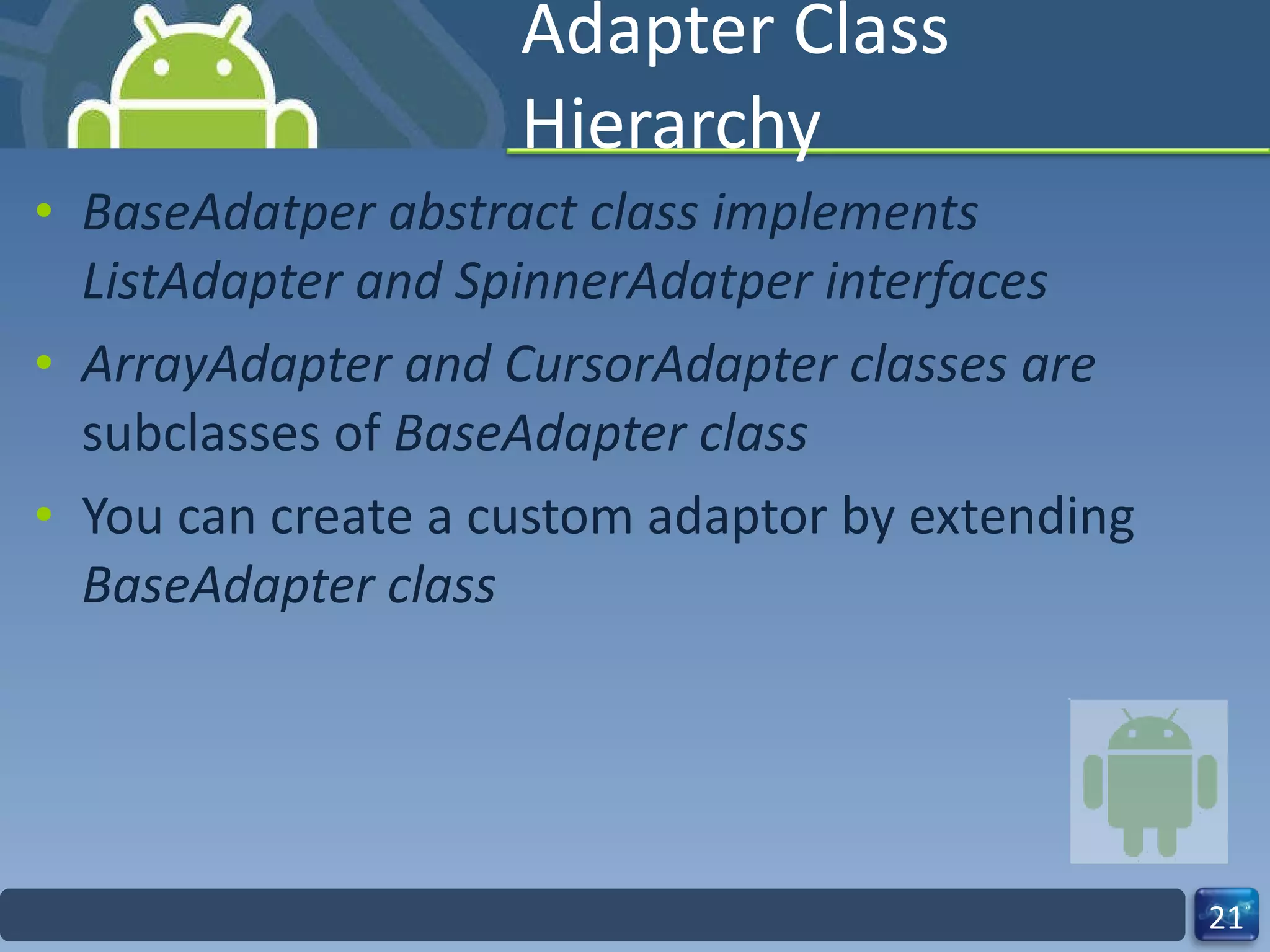 Adapter Class Hierarchy BaseAdatper abstract class implements ListAdapter and SpinnerAdatper interfaces ArrayAdapter and CursorAdapter classes are  subclasses of  BaseAdapter class You can create a custom adaptor by extending  BaseAdapter class 