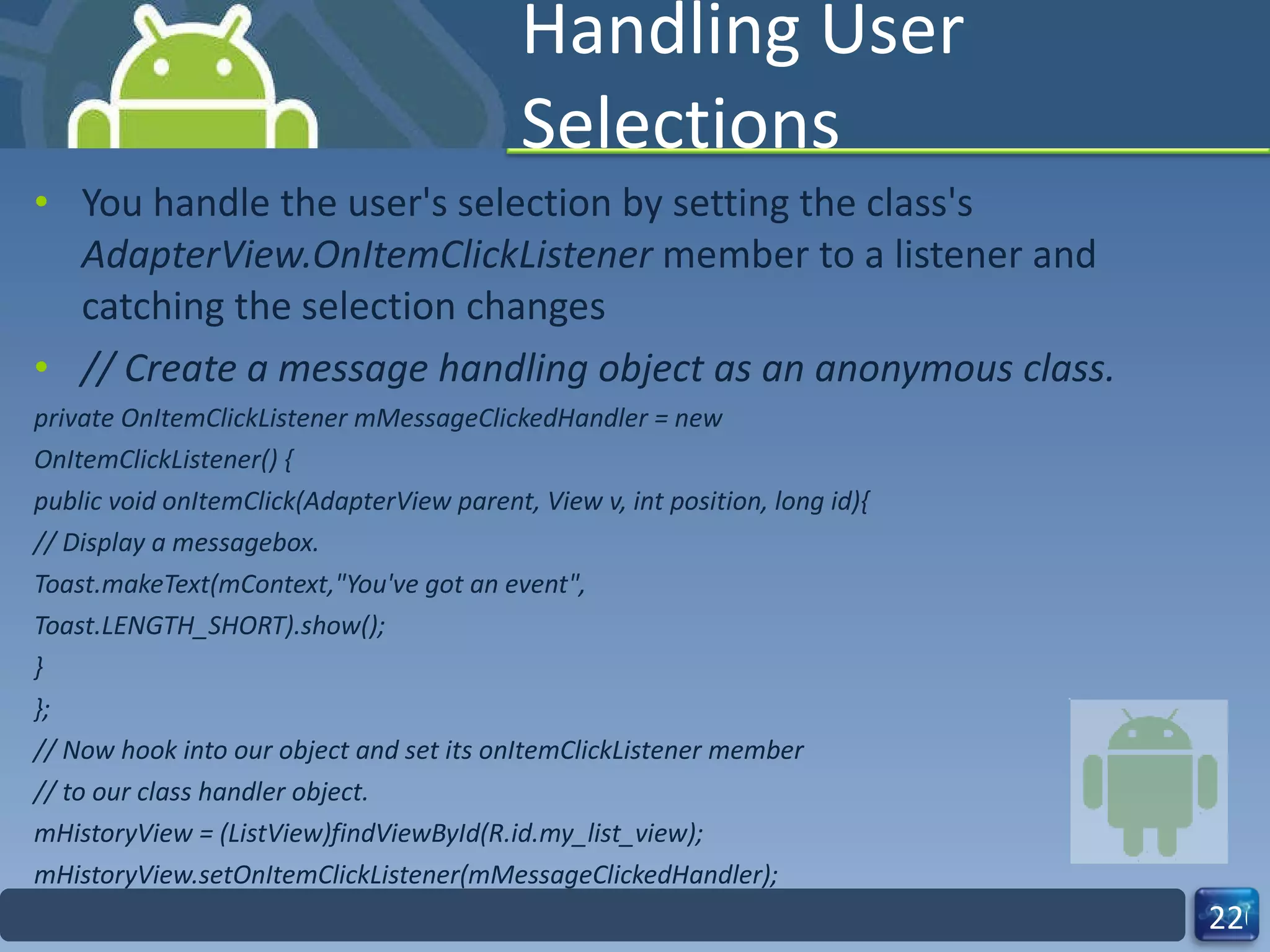 Handling User Selections You handle the user's selection by setting the class's  AdapterView.OnItemClickListener  member to a listener and catching the selection changes // Create a message handling object as an anonymous class. private OnItemClickListener mMessageClickedHandler = new OnItemClickListener() { public void onItemClick(AdapterView parent, View v, int position, long id){ // Display a messagebox. Toast.makeText(mContext,"You've got an event", Toast.LENGTH_SHORT).show(); } }; // Now hook into our object and set its onItemClickListener member // to our class handler object. mHistoryView = (ListView)findViewById(R.id.my_list_view); mHistoryView.setOnItemClickListener(mMessageClickedHandler); 