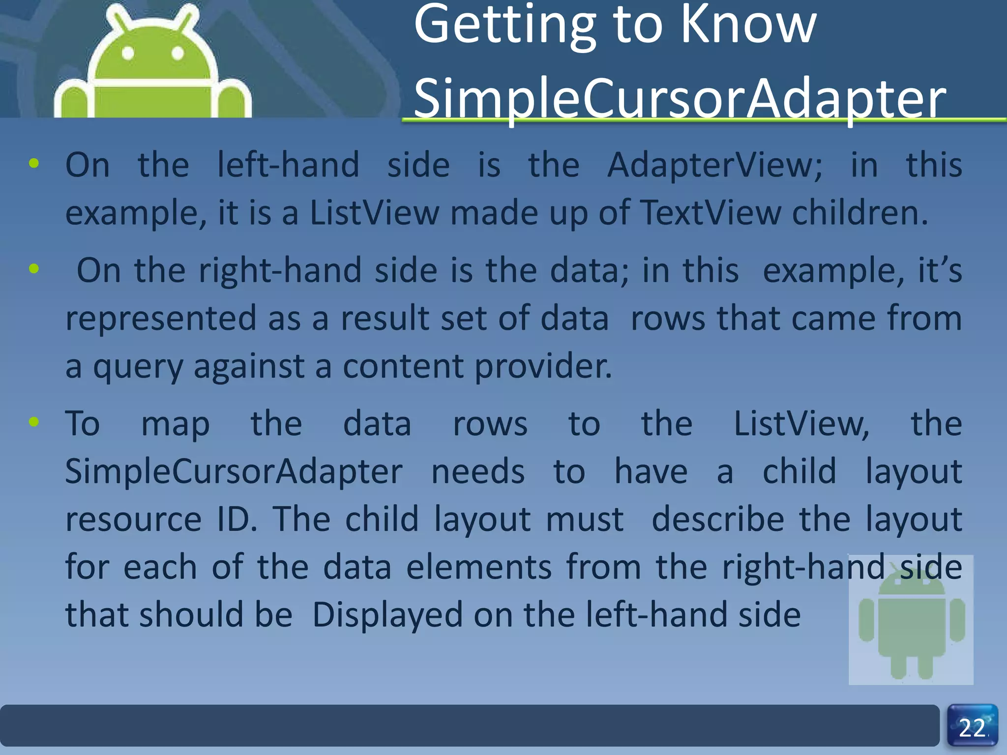 Getting to Know SimpleCursorAdapter On the left-hand side is the AdapterView; in this example, it is a ListView made up of TextView children. On the right-hand side is the data; in this  example, it’s represented as a result set of data  rows that came from a query against a content provider. To map the data rows to the ListView, the SimpleCursorAdapter needs to have a child layout resource ID. The child layout must  describe the layout for each of the data elements from the right-hand side that should be  Displayed on the left-hand side 