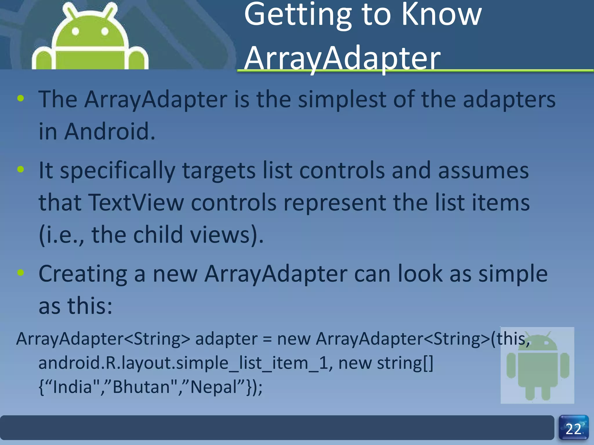 Getting to Know ArrayAdapter The ArrayAdapter is the simplest of the adapters in Android.  It specifically targets list controls and assumes that TextView controls represent the list items (i.e., the child views). Creating a new ArrayAdapter can look as simple as this: ArrayAdapter<String> adapter = new ArrayAdapter<String>(this, android.R.layout.simple_list_item_1, new string[]{“India",”Bhutan",”Nepal”}); 
