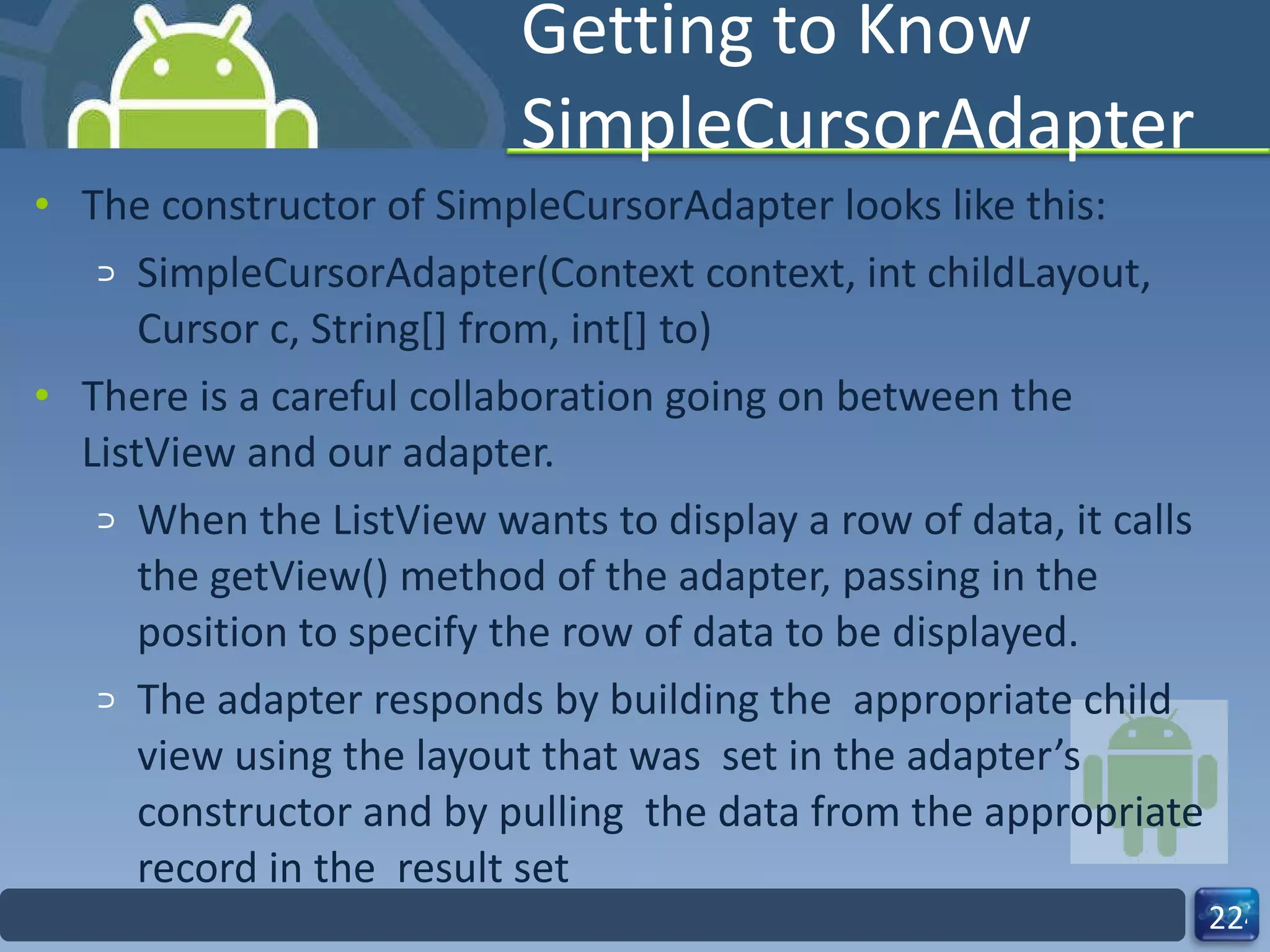 Getting to Know SimpleCursorAdapter The constructor of SimpleCursorAdapter looks like this: SimpleCursorAdapter(Context context, int childLayout, Cursor c, String[] from, int[] to) There is a careful collaboration going on between the ListView and our adapter.  When the ListView wants to display a row of data, it calls the getView() method of the adapter, passing in the position to specify the row of data to be displayed.  The adapter responds by building the  appropriate child view using the layout that was  set in the adapter’s constructor and by pulling  the data from the appropriate record in the  result set 
