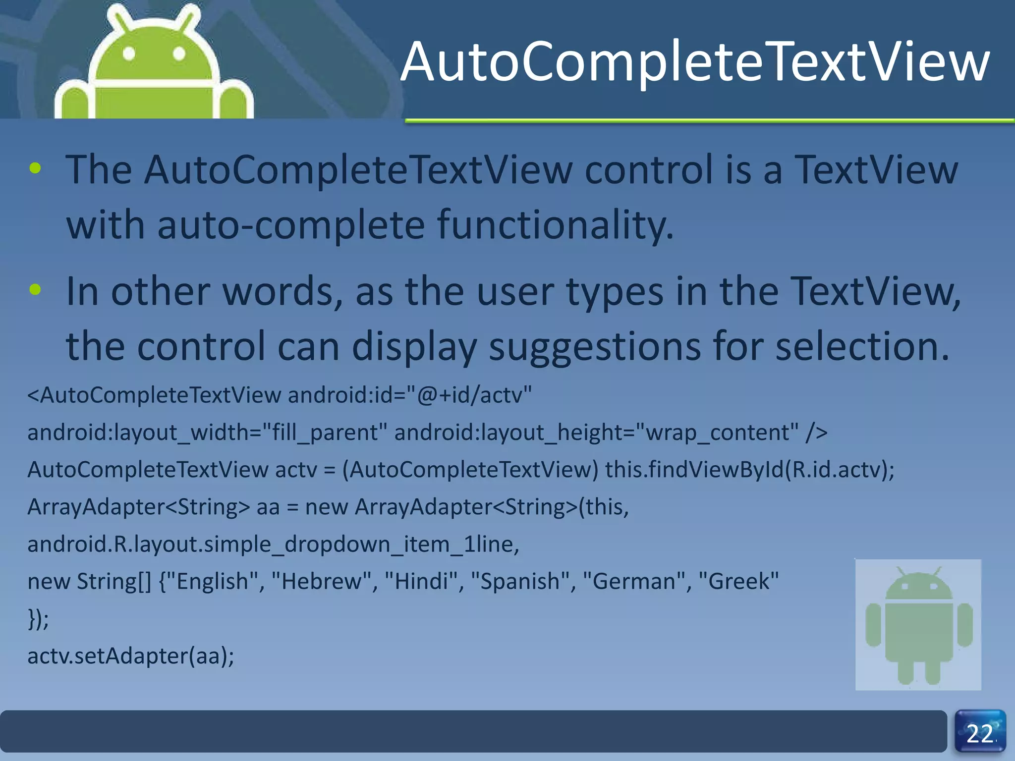 AutoCompleteTextView The AutoCompleteTextView control is a TextView with auto-complete functionality.  In other words, as the user types in the TextView, the control can display suggestions for selection. <AutoCompleteTextView android:id="@+id/actv" android:layout_width="fill_parent" android:layout_height="wrap_content" /> AutoCompleteTextView actv = (AutoCompleteTextView) this.findViewById(R.id.actv); ArrayAdapter<String> aa = new ArrayAdapter<String>(this, android.R.layout.simple_dropdown_item_1line, new String[] {"English", "Hebrew", "Hindi", "Spanish", "German", "Greek" }); actv.setAdapter(aa); 