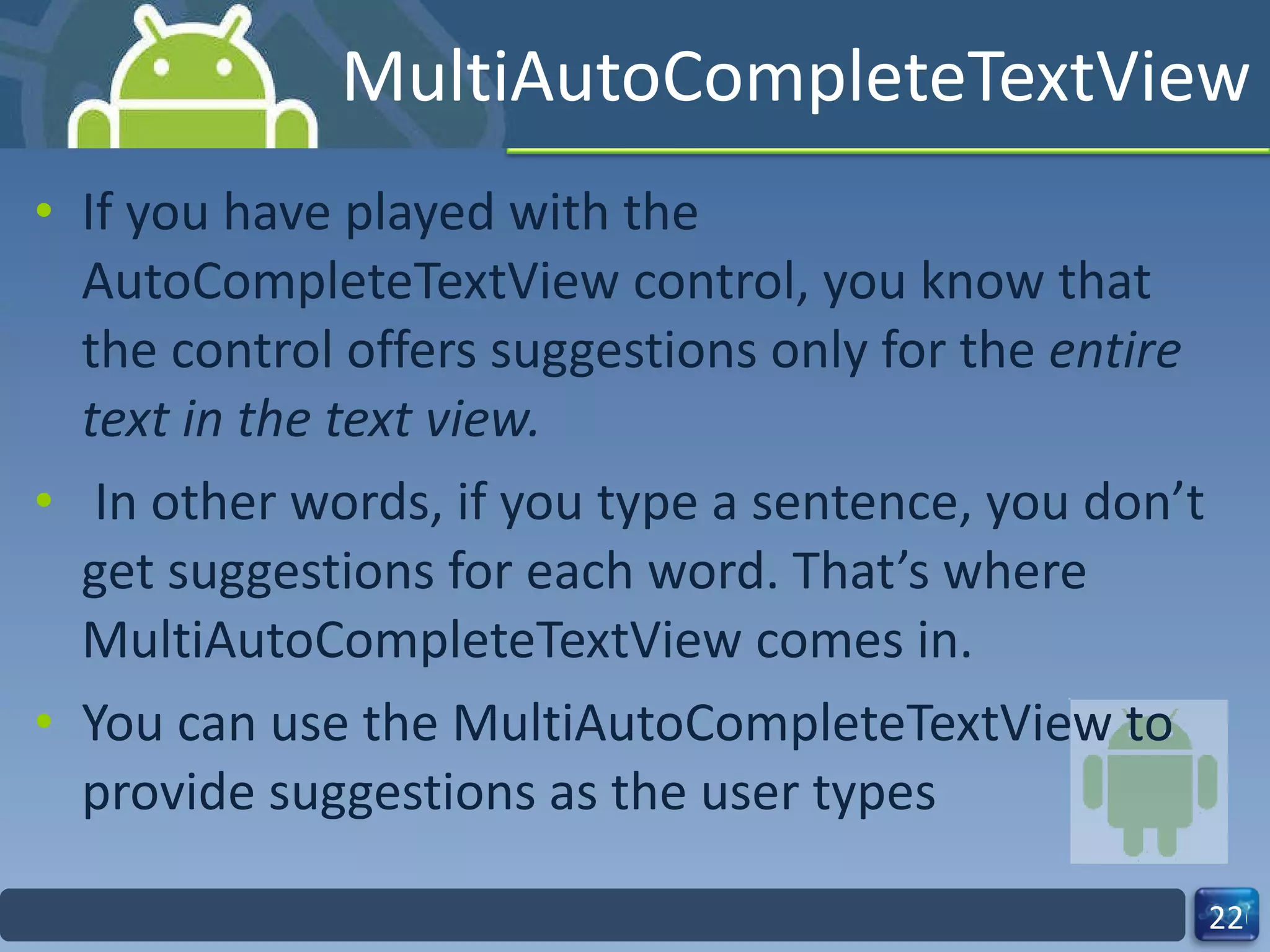 MultiAutoCompleteTextView If you have played with the AutoCompleteTextView control, you know that the control offers suggestions only for the  entire text in the text view. In other words, if you type a sentence, you don’t get suggestions for each word. That’s where MultiAutoCompleteTextView comes in.  You can use the MultiAutoCompleteTextView to provide suggestions as the user types 