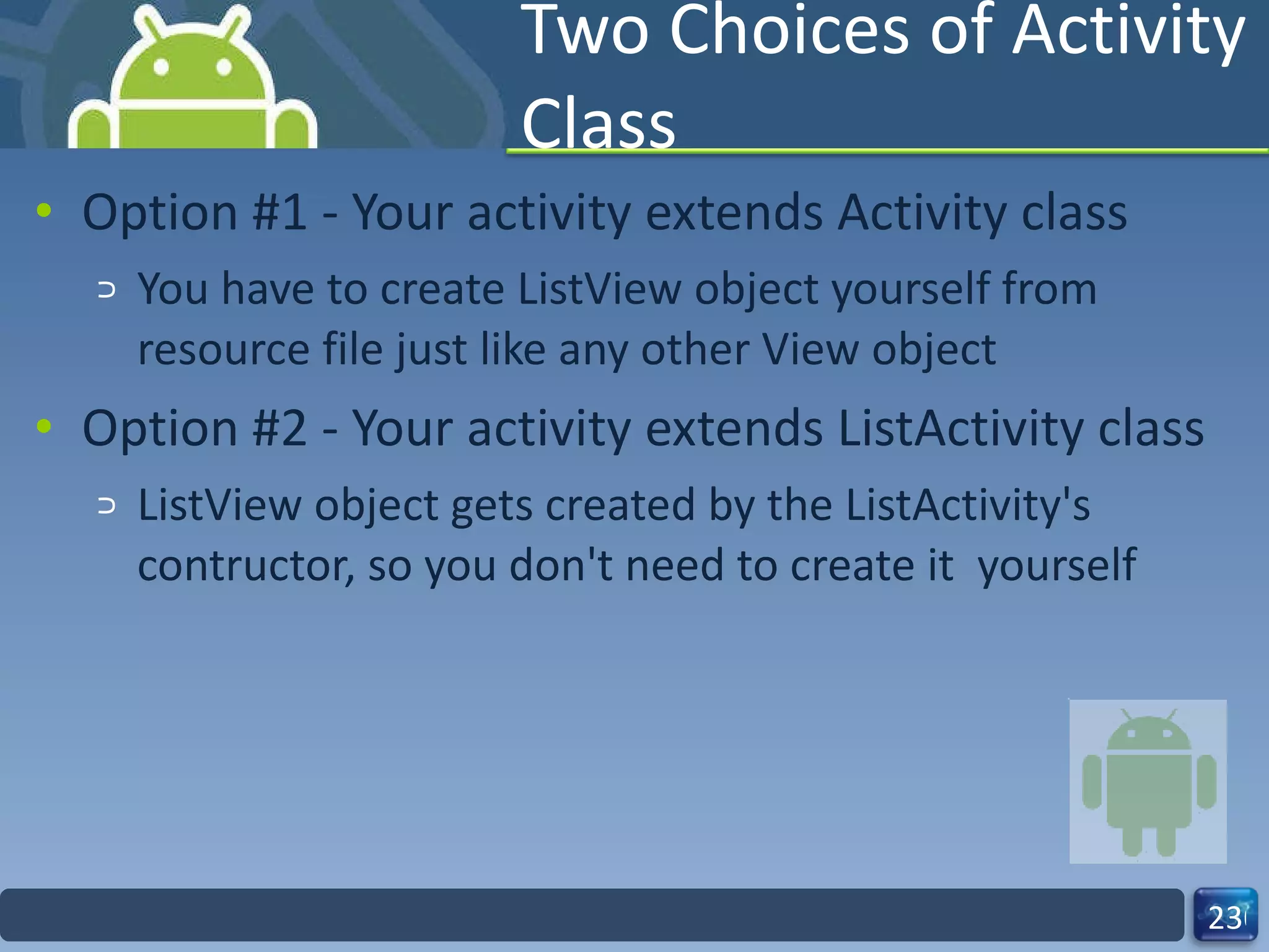 Two Choices of Activity Class Option #1 - Your activity extends Activity class You have to create ListView object yourself from resource file just like any other View object Option #2 - Your activity extends ListActivity class ListView object gets created by the ListActivity's contructor, so you don't need to create it  yourself 