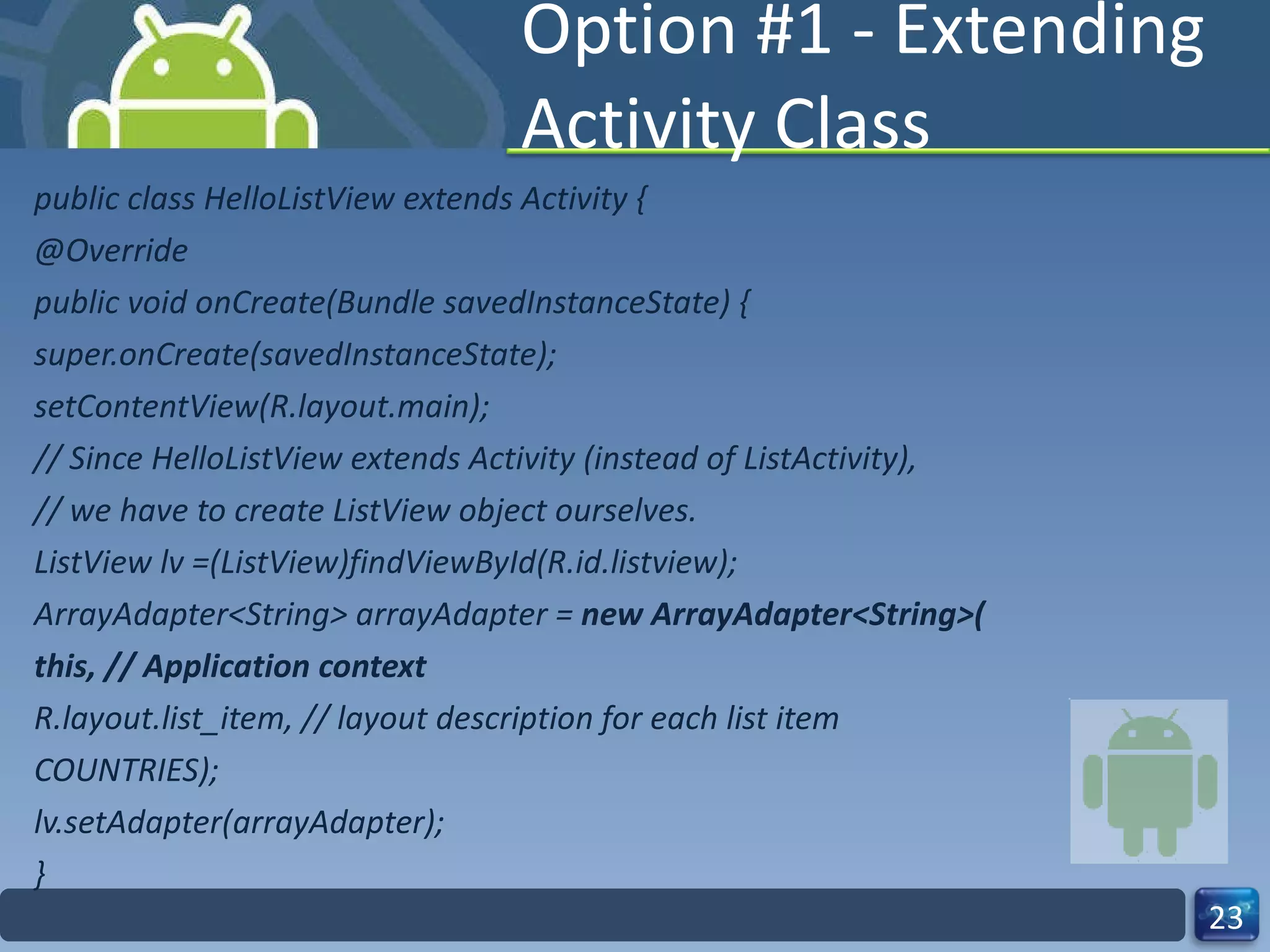 Option #1 - Extending Activity Class public class HelloListView extends Activity { @Override public void onCreate(Bundle savedInstanceState) { super.onCreate(savedInstanceState); setContentView(R.layout.main); // Since HelloListView extends Activity (instead of ListActivity), // we have to create ListView object ourselves. ListView lv =(ListView)findViewById(R.id.listview); ArrayAdapter<String> arrayAdapter =  new ArrayAdapter<String>( this, // Application context R.layout.list_item, // layout description for each list item COUNTRIES); lv.setAdapter(arrayAdapter); } 