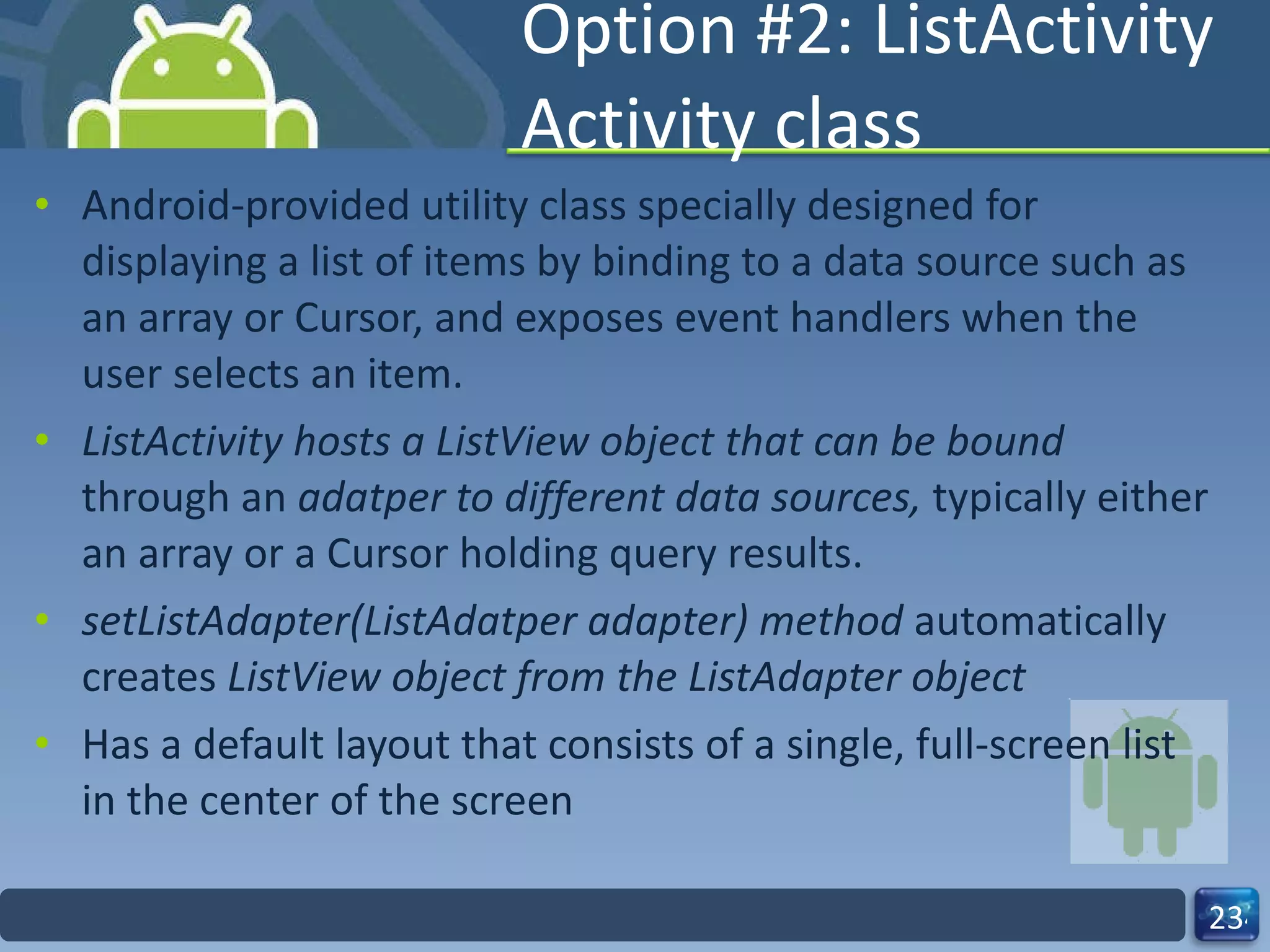 Option #2: ListActivity Activity class Android-provided utility class specially designed for displaying a list of items by binding to a data source such as an array or Cursor, and exposes event handlers when the user selects an item. ListActivity hosts a ListView object that can be bound  through an  adatper to different data sources,  typically either an array or a Cursor holding query results. setListAdapter(ListAdatper adapter) method  automatically creates  ListView object from the ListAdapter object  Has a default layout that consists of a single, full-screen list in the center of the screen 
