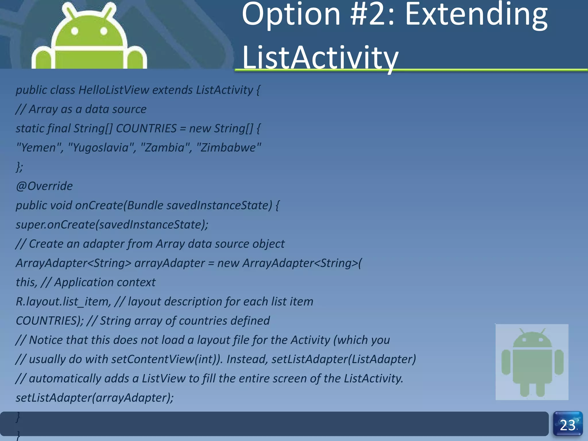 Option #2: Extending ListActivity public class HelloListView extends ListActivity { // Array as a data source static final String[] COUNTRIES = new String[] { "Yemen", "Yugoslavia", "Zambia", "Zimbabwe" }; @Override public void onCreate(Bundle savedInstanceState) { super.onCreate(savedInstanceState); // Create an adapter from Array data source object ArrayAdapter<String> arrayAdapter = new ArrayAdapter<String>( this, // Application context R.layout.list_item, // layout description for each list item COUNTRIES); // String array of countries defined // Notice that this does not load a layout file for the Activity (which you // usually do with setContentView(int)). Instead, setListAdapter(ListAdapter) // automatically adds a ListView to fill the entire screen of the ListActivity. setListAdapter(arrayAdapter); } } 