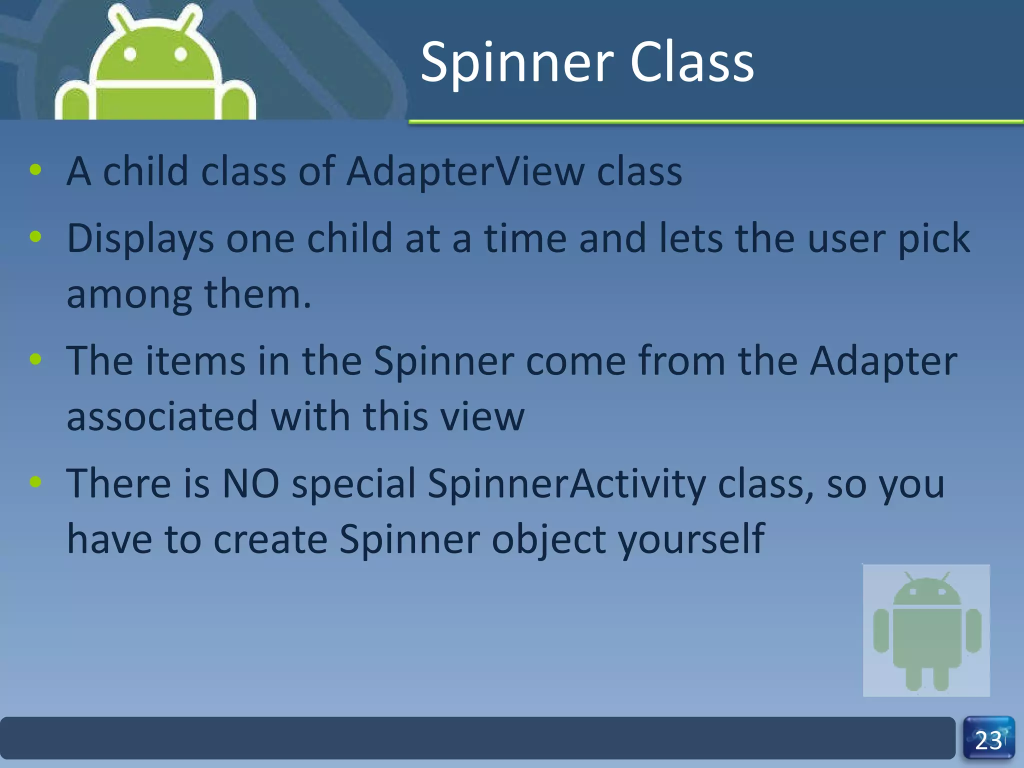 Spinner Class A child class of AdapterView class Displays one child at a time and lets the user pick among them. The items in the Spinner come from the Adapter associated with this view There is NO special SpinnerActivity class, so you have to create Spinner object yourself 