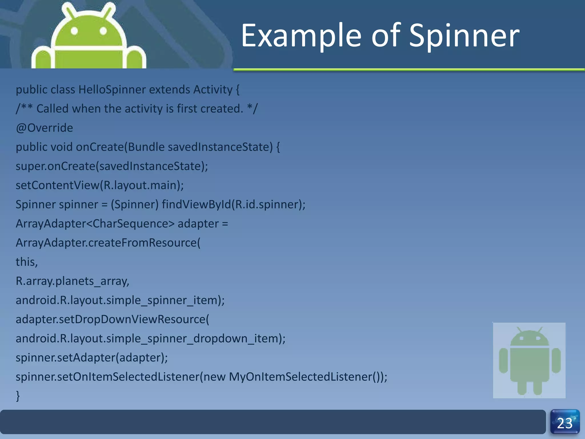 Example of Spinner public class HelloSpinner extends Activity { /** Called when the activity is first created. */ @Override public void onCreate(Bundle savedInstanceState) { super.onCreate(savedInstanceState); setContentView(R.layout.main); Spinner spinner = (Spinner) findViewById(R.id.spinner); ArrayAdapter<CharSequence> adapter = ArrayAdapter.createFromResource( this, R.array.planets_array, android.R.layout.simple_spinner_item); adapter.setDropDownViewResource( android.R.layout.simple_spinner_dropdown_item); spinner.setAdapter(adapter); spinner.setOnItemSelectedListener(new MyOnItemSelectedListener()); } 